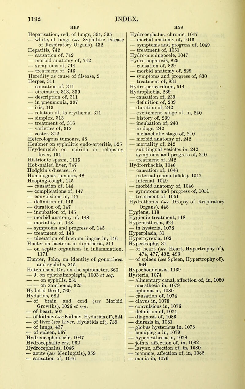 HEP Hepatisation, red, of lungs, 394, 395 — white, of lungs (see Syphilitic Disease of Respiratory Organs), 432 Hepatitis, 742 — causation of, 742 — morbid anatomy of, 742 -— symptoms of, 744 — treatment of, 746 Heredity as cause of disease, 9 Herpes, 311 — causation of, 311 — circinatus, 313, 339 — description of, 311 •— in pneumonia, 397 — iris, 313 — relation of, to erythema, 311 — simplex, 313 — treatment of, 316 — varieties of, 312 — zoster, 312 Heterologous tumours, 48 Heubner on syphilitic endo-arteritis, 525 Heydenreich on spirilla in relapsing fever, 134 Histrionic spasm, 1115 Hob-nailed liver, 747 Hodgkin’s disease, 57 Homologous tumours, 48 Hooping-cough, 145 — causation of, 145 — complications of, 147 — convulsions in, 147 — definition of, 145 — duration of, 147 — incubation of, 145 — morbid anatomy of, 148 — mortality of, 148 — symptoms and progress of, 145 — treatment of, 148 -— ulceration of frenum lingua; in, 146 Hueter on bacteria in diphtheria, 211 — on septic organisms in inflammation, 1171 Hunter, John, on identity of gonorrhoea and syphilis, 245 Hutchinson, Dr., on the spirometer, 360 — J. on ophthalmoplegia, 1003 et seq. on syphilis, 255 on xanthoma, 325 Hydatid thrill, 760 Hydatids, 682 — of brain and cord (see Morbid Growths), 1026 et seq. — of heart, 507 — of kidney (see Kidney, Hydatids of), 824 — of liver (see Liver, Hydatids of), 759 — of lungs, 437 — of spleen, 667 Hydrencephalocele, 1047 Hydrocephalic cry, 962 Hydrocephalus, 1046 — acute (see Meningitis), 959 — causation of, 1046 Eras Hydrocephalus, chronic, 1047 — morbid anatomy of, 1046 — symptoms and progress of, 1049 — treatment of, 1051 Hydro-meningocele, 1047 Hydro-neplirosis, 829 — causation of, 829 — morbid anatomy of, 829 — symptoms and progress of, 830 — treatment of, 831 Hydro-pericardium, 514 Hydrophobia, 239 — causation of, 239 — definition of, 239 — duration of, 242 — excitement, stage of, in, 240 — history of, 239 —- incubation of, 240 — in dogs, 242 — melancholic stage of, 240 — morbid anatomy of, 242 — mortality of, 242 — sub-lingual vesicles in, 242 — symptoms and progress of, 240 — treatment of, 242 Hydrorrhachis, 1046 — causation of, 1046 — external (spina bifida), 1047 — internal, 1049 — morbid anatomy of, 1046 — symptoms and progress of, 1051 — treatment of, 1051 Hydrothorax (see Dropsy of Respiratory Organs), 448 Hygiene, 118 Hygienic treatment, 118 Hyperesthesia, 924 — in hysteria, 1078 Hyperplasia, 31 Hyperpyrexia, 102 Hypertrophy, 31 — of heart (see Heart, Hypertrophy of), 474, 477, 492, 493 — of spleen (see Spleen, Hypertrophy of), 564 Hypochondriasis, 1139 Hysteria, 1074 — alimentary canal, affection of, in, 1080 — anesthesia in, 1079 — aphonia in, 1080 — causation of, 1074 — clavus in, 1078 — convulsions in, 1076 — definition of, 1074 — diagnosis of, 1083 — diuresis in, 1081 — globus hystericus in, 1078 — hemiplegia in, 1079 — hyperesthesia in, 1078 — joints, affection of, in, 1082 — larynx, affection of, in, 1080 — mamme, affection of, in, 1082 — mania in, 1076