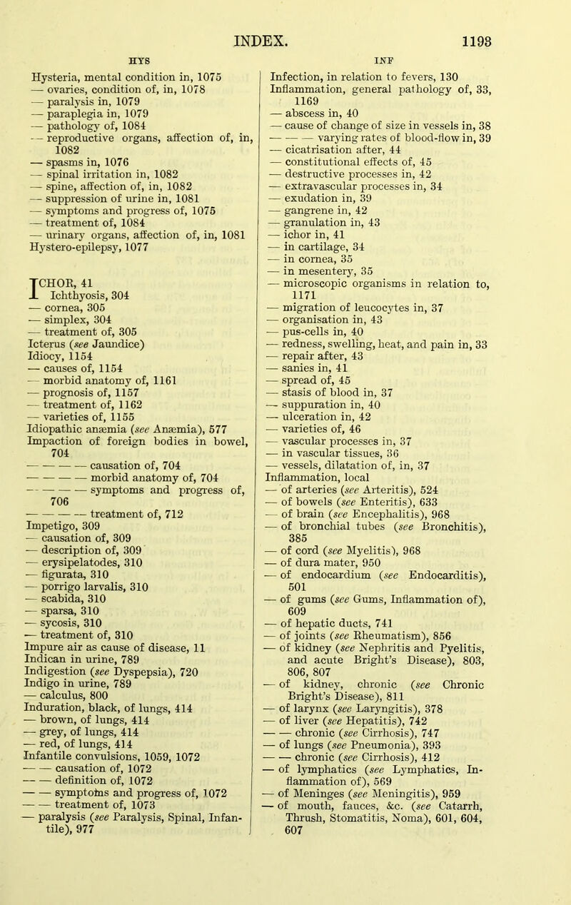 HYS Hysteria, mental condition in, 1075 —- ovaries, condition of, in, 1078 — paralysis in, 1079 — paraplegia in, 1079 — pathology of, 1084 — reproductive organs, affection of, in, 1082 — spasms in, 1076 — spinal irritation in, 1082 — spine, affection of, in, 1082 — suppression of urine in, 1081 — symptoms and progress of, 1075 — treatment of, 1084 — urinary organs, affection of, in, 1081 Hystero-epilepsy, 1077 ICHOR, 41 Ichthyosis, 304 — cornea, 305 — simplex, 304 — treatment of, 305 Icterus (.tee Jaundice) Idiocy, 1154 — causes of, 1154 - morbid anatomy of, 1161 — prognosis of, 1157 -— treatment of, 1162 — varieties of, 1155 Idiopathic anaemia (see Anaemia), 577 Impaction of foreign bodies in bowel, 704 — causation of, 704 morbid anatomy of, 704 — symptoms and progress of, 706 treatment of, 712 Impetigo, 309 — causation of, 309 — description of, 309 — erysipelatodes, 310 — figurata, 310 — porrigo larvalis, 310 — scabida, 310 -— sparsa, 310 — sycosis, 310 — treatment of, 310 Impure air as cause of disease, 11 Indican in urine, 789 Indigestion (see Dyspepsia), 720 Indigo in urine, 789 — calculus, 800 Induration, black, of lungs, 414 -— brown, of lungs, 414 — grey, of lungs, 414 -— red, of lungs, 414 Infantile convulsions, 1059, 1072 causation of, 1072 definition of, 1072 symptotns and progress of, 1072 treatment of, 1073 — paralysis (see Paralysis, Spinal, Infan- tile), 977 INF Infection, in relation to fevers, 130 Inflammation, general pathology of, 33, 1169 — abscess in, 40 — cause of change of size in vessels in, 38 varying rates of blood-flow in, 39 — cicatrisation after, 44 — constitutional effects of, 45 — destructive processes in, 42 — extravascular processes in, 34 — exudation in, 39 — gangrene in, 42 — granulation in, 43 — ichor in, 41 — in cartilage, 34 — in cornea, 35 — in mesentery, 35 — microscopic organisms in relation to, 1171 — migration of leucocytes in, 37 — organisation in, 43 -— pus-cells in, 40 — redness, swelling, heat, and pain in, 33 — repair after, 43 — sanies in, 41 — spread of, 45 — stasis of blood in, 37 — suppuration in, 40 — ulceration in, 42 — varieties of, 46 — vascular processes in, 37 — in vascular tissues, 36 — vessels, dilatation of, in, 37 Inflammation, local -— of arteries (see Arteritis), 524 — of bowels (see Enteritis), 633 — of brain (see Encephalitis), 968 — of bronchial tubes (see Bronchitis), 385 — of cord (see Myelitis), 968 — of dura mater, 950 — of endocardium (see Endocarditis), 501 — of gums (see Gums, Inflammation of), 609 — of hepatic ducts, 741 — of joints (see Rheumatism), 856 — of kidney (see Nephritis and Pyelitis, and acute Bright’s Disease), 803, 806, 807 — of kidney, chronic (see Chronic Bright’s Disease), 811 — of larynx (see Laryngitis), 378 — of liver (see Hepatitis), 742 chronic (see Cirrhosis), 747 — of lungs (see Pneumonia), 393 chronic (see Cirrhosis), 412 — of lymphatics (see Lymphatics, In- flammation of), 569 — of Meninges (see Meningitis), 959 — of mouth, fauces, &c. (see Catarrh, Thrush, Stomatitis, Noma), 601, 604, 607