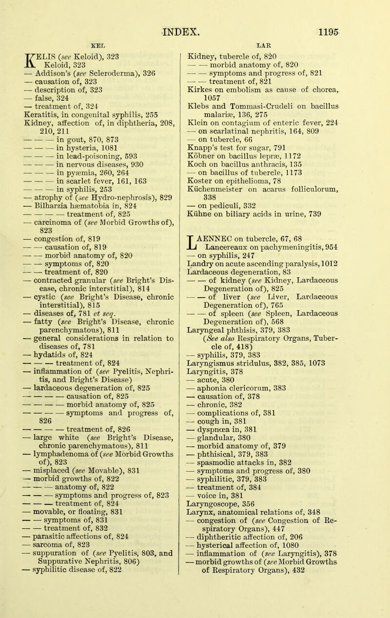 kef, KELIS (see Keloid), 323 Keloid, 323 — Addison’s (see Scleroderma), 326 — causation of, 323 — description of, 323 — false, 324 — treatment of, 324 Keratitis, in congenital syphilis, 255 Kidney, affection of, in diphtheria, 208, 210, 211 in gout, 870, 873 in hysteria, 1081 in lead-poisoning, 593 — in nervous diseases, 930 in pyaemia, 260, 264 in scarlet fever, 161, 163 in syphilis, 253 — atrophy of (see Hydro-nephrosis), 829 — Bilharzia haematobia in, 824 — treatment of, 825 — carcinoma of (see Morbid Growths of), 823 — congestion of, 819 — -— causation of, 819 morbid anatomy of, 820 symptoms of, 820 treatment of, 820 — contracted granular (see Bright’s Dis- ease, chronic interstitial), 814 — cystic (see Bright’s Disease, chronic interstitial), 815 — diseases of, 781 et seq. — fatty (see Bright’s Disease, chronic parenchymatous), 811 — general considerations in relation to diseases of, 781 — hydatids of, 824 treatment of, 824 — inflammation of (see Pyelitis, Nephri- tis, and Bright’s Disease) — lardaceous degeneration of, 825 causation of, 825 morbid anatomy of, 825 symptoms and progress of, 826 treatment of, 826 — large white (see Bright’s Disease, chronic parenchymatous), 811 — lymphadenoma of (see Morbid Growths of), 823 — misplaced (see Movable), 831 — morbid growths of, 822 anatomy of, 822 — symptoms and progress of, 823 treatment of, 824 — movable, or floating, 831 — — symptoms of, 831 treatment of, 832 — parasitic affections of, 824 — sarcoma of, 823 — suppuration of (see Pyelitis, 803, and Suppurative Nephritis, 806) — syphilitic disease of, 822 EAR Kidney, tubercle of, 820 morbid anatomy of, 820 —• — symptoms and progress of, 821 treatment of, 821 Kirkes on embolism as cause of chorea, 1057 Klebs and Tommasi-Crudeli on bacillus malaria;, 136, 275 Klein on contagium of enteric fever, 224 — on scarlatinal nephritis, 164, 809 — on tubercle, 66 Knapp’s test for sugar, 791 Kobner on bacillus leprae, 1172 Koch on bacillus anthracis, 135 — on bacillus of tubercle, 1173 Koster on epithelioma, 78 Kiichenmeister on acarus folliculorum, 338 — on pediculi, 332 Kiihne on biliary acids in urine, 739 LAENNEC on tubercle, 67, 68 Lancereaux on pachymeningitis, 954 — on syphilis, 247 Landry on acute ascending paralysis, 1012 Lardaceous degeneration, 83 of kidney (see Kidney, Lardaceous Degeneration of), 825 of liver (see Liver, Lardaceous Degeneration of), 765 of spleen (see Spleen, Lardaceous Degeneration of), 568 Laryngeal phthisis, 379, 383 (See also Respiratory Organs, Tuber- cle of, 418) — syphilis, 379, 383 Laryngismus stridulus, 382, 385, 1073 Laryngitis, 378 — acute, 380 ■— aphonia clericorum, 383 — causation of, 378 — chronic, 382 — complications of, 381 — cough in, 381 — dyspnoea in, 381 — glandular, 380 — morbid anatomy of, 379 — phthisical, 379, 383 — spasmodic attacks in, 382 — symptoms and progress of, 380 — syphilitic, 379, 383 -— treatment of, 384 — voice in, 381 Laryngoscope, 356 Larynx, anatomical relations of, 348 — congestion of (see Congestion of Re- spiratory Organs), 447 — diphtheritic affection of, 206 — hysterical affection of, 1080 — inflammation of (see Laryngitis), 378 — morbid growths of (see Morbid Growths of Respiratory Organs), 432