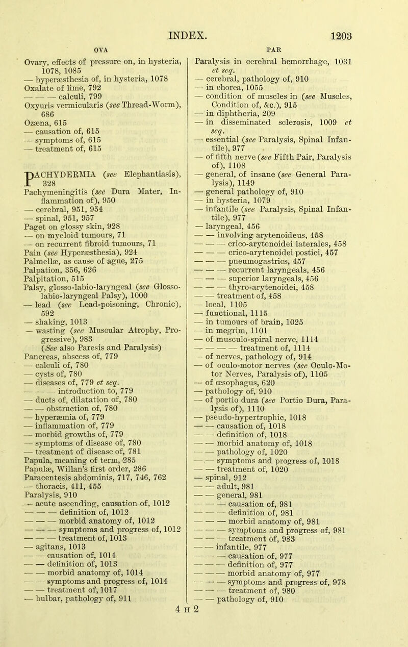 OVA PAR Ovary, effects of pressure on, in hysteria, 1078, 1085 — hyperesthesia of, in hysteria, 1078 Oxalate of lime, 792 calculi, 799 Oxyuris vermicularis (see Thread-Worm), 686 Ozena, 615 -— causation of, 615 — symptoms of, 615 — treatment of, 615 PACHYDEKMIA (see Elephantiasis), 828 Pachymeningitis (see Dura Mater, In- flammation of), 950 — cerebral, 951, 954 -— spinal, 951, 957 Paget on glossy skin, 928 — on myeloid tumours, 71 — on recurrent fibroid tumours, 71 Pain (see Hyperesthesia), 924 Palmelle, as cause of ague, 275 Palpation, 356, 626 Palpitation, 515 Palsy, glosso-labio-laryngeal (see Glosso- labio-laryngeal Palsy), 1000 ■— lead (see Lead-poisoning, Chronic), 592 — shaking, 1013 — wasting (see Muscular Atrophy, Pro- gressive), 983 (See also Paresis and Paralysis) Pancreas, abscess of, 779 — calculi of, 780 — cysts of, 780 — diseases of, 779 et seq. introduction to, 779 — ducts of, dilatation of, 780 obstruction of, 780 — hyperemia of, 779 — inflammation of, 779 — morbid growths of, 779 — symptoms of disease of, 780 — treatment of disease of, 781 Papula, meaning of term, -285 Papule, Willan’s first order, 286 Paracentesis abdominis, 717, 746, 762 — thoracis, 411, 455 Paralysis, 910 --- acute ascending, causation of, 1012 — definition of, 1012 — morbid anatomy of, 1012 symptoms and progress of, 1012 treatment of, 1013 — agitans, 1013 causation of, 1014 definition of, 1013 morbid anatomy of, 1014 symptoms and progress of, 1014 treatment of, 1017 — bulbar, pathology of, 911 Paralysis in cerebral hemorrhage, 1031 et seq. — cerebral, pathology of, 910 — in chorea, 1055 — condition of muscles in (see Muscles, Condition of, &c.), 915 —- in diphtheria, 209 — in disseminated sclerosis, 1009 et seq. — essential (see Paralysis, Spinal Infan- tile), 977 — of fifth nerve (see Fifth Pair, Paralysis of), 1108 — general, of insane (see General Para- lysis), 1149 — general pathology of, 910 — in hysteria, 1079 — infantile (see Paralysis, Spinal Infan- tile), 977 — laryngeal, 456 involving arytenoideus, 458 crico-arytenoidei laterales, 458 crico-arytenoidei postici, 457 pneumogastrics, 457 recurrent laryngeals, 456 superior laryngeals, 456 thyro-arytenoidei, 458 treatment of, 458 — local, 1105 — functional, 1115 — in tumours of brain, 1025 — in megrim, 1101 — of musculo-spiral nerve, 1114 treatment of, 1114 — of nerves, pathology of, 914 — of oculo-motor nerves (see Oculo-Mo- tor Nerves, Paralysis of), 1105 — of oesophagus, 620 — pathology of, 910 — of portio dura (see Portio Dura, Para- lysis of), 1110 — pseudo-hypertrophic, 1018 causation of, 1018 definition of, 1018 morbid anatomy of, 1018 pathology of, 1020 — — symptoms and progress of, 1018 treatment of, 1020 — spinal, 912 adult, 981 general, 981 causation of, 981 definition of, 981 morbid anatomy of, 981 symptoms and progress of, 981 treatment of, 983 infantile, 977 causation of, 977 definition of, 977 morbid anatomy of, 977 — symptoms and progress of, 978 treatment of, 980 pathology of, 910 4 H 2