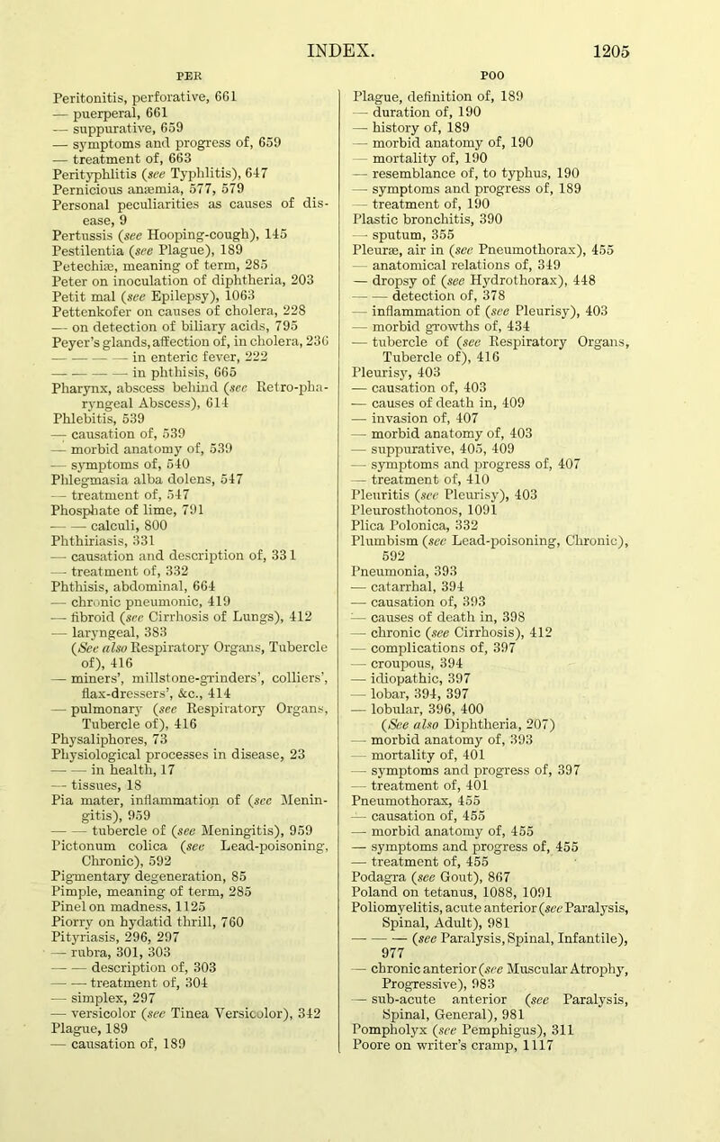 PEE Peritonitis, perforative, 6G1 — puerperal, 661 — suppurative, 659 — symptoms and progress of, 659 — treatment of, 663 Perityphlitis (see Typhlitis), 647 Pernicious anaemia, 577, 579 Personal peculiarities as causes of dis- ease, 9 Pertussis (see Hooping-cough), 145 Pestilentia (see Plague), 189 Petechias, meaning of term, 285 Peter on inoculation of diphtheria, 203 Petit mal (see Epilepsy), 1063 Pettenkofer on causes of cholera, 228 — on detection of biliary acids, 795 Peyer’s glands, affection of, in cholera, 236 in enteric fever, 222 in phthisis, 665 Pharynx, abscess behind (sec Retro-pha- ryngeal Abscess), 614 Phlebitis, 539 — causation of, 539 — morbid anatomy of, 539 — symptoms of, 540 Phlegmasia alba dolens, 547 — treatment of, 547 Phosphate of lime, 791 calculi, 800 Phthiriasis, 331 — causation and description of, 33 1 — treatment of, 332 Phthisis, abdominal, 664 — chronic pneumonic, 419 — fibroid (see Cirrhosis of Lungs), 412 — laryngeal, 383 (See also Respiratory Organs, Tubercle of), 416 — miners’, millstone-grinders’, colliers’, flax-dressers’, &c., 414 — pulmonary (see Respiratory Organs, Tubercle of), 416 Physaliphores, 73 Physiological processes in disease, 23 in health, 17 — tissues, 18 Pia mater, inflammation of (sec Menin- gitis), 959 tubercle of (see Meningitis), 959 Pictonum colica (see Lead-poisoning, Chronic), 592 Pigmentary degeneration, 85 Pimple, meaning of term, 285 Pinelon madness, 1125 Piorry on hydatid thrill, 760 Pityriasis, 296, 297 — rubra, 301, 303 description of, 303 — -— treatment of, 304 — simplex, 297 — versicolor (sec Tinea Versicolor), 342 Plague, 189 — causation of, 189 POO Plague, definition of, 189 — duration of, 190 — history of, 189 — morbid anatomy of, 190 mortality of, 190 — resemblance of, to typhus, 190 — symptoms and progress of, 189 — treatment of, 190 Plastic bronchitis, 390 — sputum, 355 Pleura;, air in (see Pneumothorax), 455 — anatomical relations of, 349 — dropsy of (see Hydrothorax), 448 detection of, 378 — inflammation of (see Pleurisy), 403 — morbid growths of, 434 — tubercle of (see Respiratory Organs, Tubercle of), 416 Pleurisy, 403 — causation of, 403 -— causes of death in, 409 — invasion of, 407 — morbid anatomy of, 403 — suppurative, 405, 409 — symptoms and progress of, 407 — treatment of, 410 Pleuritis (see Pleurisy), 403 Pleurosthotonos, 1091 Plica Polonica, 332 Plumbism (see Lead-poisoning, Chronic), 592 Pneumonia, 393 — catarrhal, 394 — causation of, 393 :— causes of death in, 398 — chronic (see Cirrhosis), 412 — complications of, 397 — croupous, 394 — idiopathic, 397 — lobar, 394, 397 — lobular, 396, 400 (See also Diphtheria, 207) — - morbid anatomy of, 393 - mortality of, 401 - symptoms and progress of, 397 — - treatment of, 401 Pneumothorax, 455 — causation of, 455 — morbid anatomy of, 455 — symptoms and progress of, 455 — treatment of, 455 Podagra (see Gout), 867 Poland on tetanus, 1088, 1091 Poliomyelitis, acute anterior (see Paralysis, Spinal, Adult), 981 (see Paralysis, Spinal, Infantile), 977 — chronic anterior (see Muscular Atrophy, Progressive), 983 — sub-acute anterior (see Paralysis, Spinal, General), 981 Pompholyx (see Pemphigus), 311 Poore on writer’s cramp, 1117