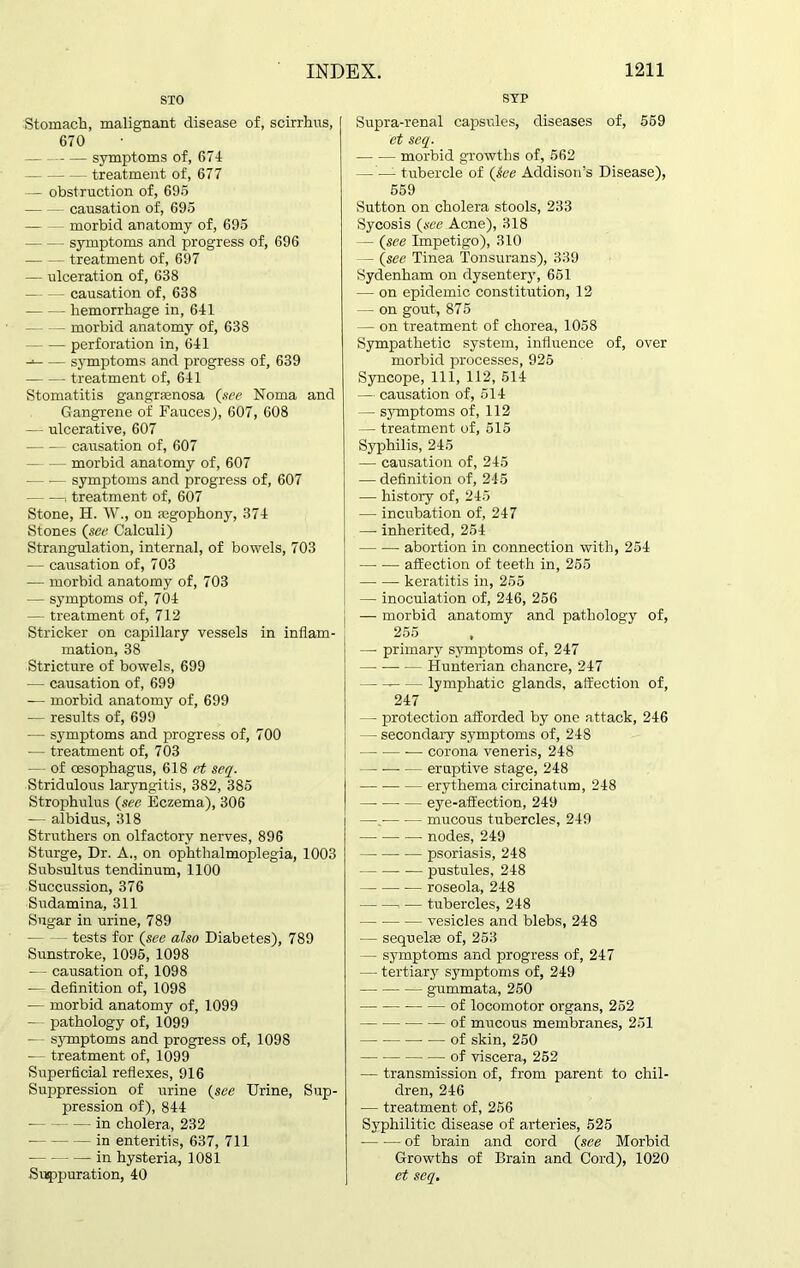 SYP sxo Stomach, malignant disease of, scirrhus, 670 symptoms of, 674 treatment of, 677 — obstruction of, 696 causation of, 695 morbid anatomy of, 695 symptoms and progress of, 696 treatment of, 697 — ulceration of, 638 — - - - causation of, 638 hemorrhage in, 641 - morbid anatomy of, 638 perforation in, 641 -* symptoms and progress of, 639 treatment of, 641 Stomatitis gangrsenosa (see Noma and Gangrene of Fauces), 607, 608 — ulcerative, 607 causation of, 607 morbid anatomy of, 607 symptoms and progress of, 607 , treatment of, 607 Stone, H. W., on ajgophony, 374 Stones (see Calculi) Strangulation, internal, of bowels, 703 — causation of, 703 -— morbid anatomy of, 703 — symptoms of, 704 — treatment of, 712 Strieker on capillary vessels in inflam- mation, 38 Stricture of bowels, 699 — causation of, 699 — morbid anatomy of, 699 -— results of, 699 — symptoms and progress of, 700 •— treatment of, 703 — of oesophagus, 618 et seq. Stridulous laryngitis, 382, 385 Strophulus (see Eczema), 306 — albidus, 318 Struthers on olfactory nerves, 896 Sturge, Dr. A., on ophthalmoplegia, 1003 Subsultus tendinum, 1100 Succussion, 376 Sudamina, 311 Sugar in urine, 789 tests for (see also Diabetes), 789 Sunstroke, 1095, 1098 — causation of, 1098 — definition of, 1098 — morbid anatomy of, 1099 — pathology of, 1099 — symptoms and progress of, 1098 — treatment of, 1099 Superficial reflexes, 916 Suppression of urine (see Urine, Sup- pression of), 844 in cholera, 232 in enteritis, 637, 711 in hysteria, 1081 Suppuration, 40 Supra-renal capsules, diseases of, 569 et seq. morbid growths of, 562 — — tubercle of (See Addison’s Disease), 559 Sutton on cholera stools, 233 Sycosis (see Acne), 318 - (see Impetigo), 310 - (see Tinea Tonsurans), 339 Sydenham on dysentery, 651 — on epidemic constitution, 12 — on gout, 875 — on treatment of chorea, 1058 Sympathetic system, influence of, over morbid processes, 925 Syncope, 111, 112, 514 — causation of, 514 — symptoms of, 112 — treatment of, 515 Syphilis, 245 — causation of, 245 — definition of, 245 — history of, 245 — incubation of, 247 — inherited, 254 abortion in connection with, 254 afEection of teeth in, 255 keratitis in, 255 — inoculation of, 246, 256 — morbid anatomy and pathology of, 255 —- primary symptoms of, 247 Hunterian chancre, 247 lymphatic glands, affection of, 247 — - protection afforded by one attack, 246 - secondary symptoms of, 248 — ■— -— corona veneris, 248 eruptive stage, 248 erythema circinatum, 248 — -—• — eye-affection, 249 —. mucous tubercles, 249 nodes, 249 — psoriasis, 248 pustules, 248 — roseola, 248 . •— tubercles, 248 — vesicles and blebs, 248 — sequel® of, 253 — symptoms and progress of, 247 — tertiary symptoms of, 249 — gummata, 250 of locomotor organs, 252 of mucous membranes, 251 • •— of skin, 250 of viscera, 252 — transmission of, from parent to chil- dren, 246 — treatment of, 256 Syphilitic disease of arteries, 525 of brain and cord (see Morbid Growths of Brain and Cord), 1020 et seq.