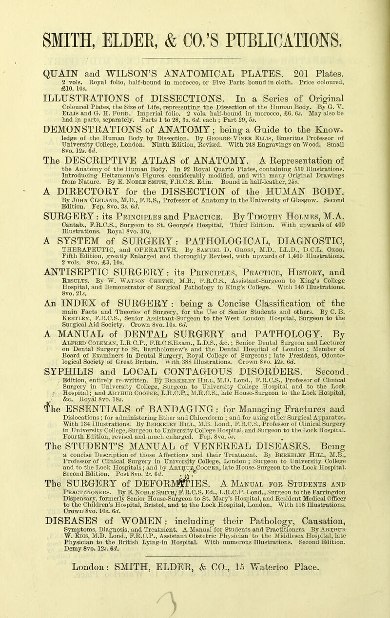 QUAINT and WILSON’S ANATOMICAL PLATES. 201 Plates. 2 vols. Royal folio, half-bound in morocco, or Five Parts bound in cloth. Price coloured, £10. 10s. ILLUSTRATIONS of DISSECTIONS. In a Series of Original Coloured Plates, the Size of Life, representing the Dissection of the Human Body. By G. V. Ellis and G. H. Ford. Imperial folio. 2 vols. half-bound in morocco, £6. 6s. May also be had in parts, separately. Parts 1 to 28, 3s. 6d. each ; Part 29, 5s. DEMONSTRATIONS of AlNATOMY ; being a Gnide to the Know- ledge of the Human Body by Dissection. By George- Viner Ellis, Emeritus Professor of University College, London. Ninth Edition, Revised. With 248 Engravings on Wood. Small 8vo. 12s. 6(f. The DESCRIPTIVE ATLAS of ANATOMY. A Representation of the Anatomy of the Human Body. In 92 Royal Quarto Plates, containing 550 Illustrations. Introducing Heitzmann’s Figures considerably modified, and with many Original Drawings from Nature. By E. Noble Smith, F.R.C.S. Edin. Bound in half-leather, 25s. A DIRECTORY for the DISSECTION of the HUMAN BODY. By John Cleland, M.D., F.R.S., Professor of Anatomy in the University of Glasgow. Second Edition. Fcp. 8vo. 3s. 6<f. SURGERY : its Principles and Practice. By Timothy Holmes, M.A. Cantab., F.R.C.S., Surgeon to St. George’s Hospital. Third Edition. With upwards of 400 Illustrations. Royal 8vo. 30s. A SYSTEM of SURGERY: PATHOLOGICAL, DIAGNOSTIC, THERAPEUTIC, and OPERATIVE. By Samuel D. Gross, M.D., LL.D., D.C.L. Oxon. Fifth Edition, greatly Enlarged and thoroughly Revised, with upwards of 1,400 Illustrations. 2 vols. 8vo. £3.10s. ANTISEPTIC SURGERY: its Principles, Practice, History, and Results. By W. Watson Cheyne, M.B., F.R.C.S., Assistant-Surgeon to King’s College Hospital, and Demonstrator of Surgical Pathology in King’s College. With 145 Illustrations. 8vo. 21s. An INDEX of SURGERY : being a Concise Classification of the main Facts and Theories of Surgery, for the Use of Senior Students and others. By C. B. Keetley, F.R.C.S., Senior Assistant-Surgeon to the West London Hospital, Surgeon to the Surgical Aid Society. Crown 8vo. 10s. 6<f. A MANUAL of DENTAL SURGERY and PATHOLOGY. By Alfred Coleman, L.R.C.P., F.R.C.S.Exam., L.D.S., &c.; Senior Dental Surgeon and Lecturer on Dental Surgery to St. Bartholomew’s and the Dental Hospital of London ; Member of Board of Examiners in Dental Surgery, Royal College of Surgeons; late President, Odonto- logical Society of Great Britain. With 388 Illustrations. Crown 8vo. 12s. 6d. SYPHILIS and LOCAL CONTAGIOUS DISORDERS. Seconds Edition,, entirely re-written. By Berkeley Hill, M.D. Lond., F.R.C.S., Professor of Clinical Surgery in LTniversity College, Surgeon to University College Hospital and to the Lock. f Hospital; and Arthur Cooper, L.R.C.P., M.R.C.S., late House-Surgeon to the Lock Hospital, 4- &c. Royal 8vo. 18s. The ESSENTIALS of BANDAGING: for Managing Fractures and Dislocations ; for administering Ether and Chloroform ; and for using other Surgical Apparatus. With 134 Illustrations. By Berkeley Hill, M.B. Lond., F.R.C.S., Professor of Clinical Surgery in University College, Surgeon to University College Hospital, and Surgeon to the Lock Hospital. Fourth Edition, revised and much enlarged. Fcp. 8vo. 5s. The STUDENT’S MANUAL of VENEREAL DISEASES. Being a concise Description of those Affections and their Treatment. By Berkeley Hill, M.B., Professor of Clinical Surgery in University College, London ; Surgeon to University College and to the Lock Hospitals; and by ArthurCooper, late House-Surgeon to the Lock Hospital. Second Edition. Post 8vo. 25. Gd. . j' The SURGERY of DEFORMITIES. A Manual for Students and Practitioners. By E. Noble Smith,' JjfR.C.S. Ed., L.R.C.P. Lond., Surgeon to the Farringdon Dispensary, formerly Senior House-Surgeon to St. Mary’s Hospital, and Resident Medical Officer to the Children’s Hospital, Bristol, and to the Lock Hospital, London. With 118 Illustrations. Crown 8vo. 10s. 6d. DISEASES of WOMEN: including their Pathology, Causation, Symptoms, Diagnosis, and Treatment. A Manual for Students and Practitioners. By Arthur W. Edis, M.D. Lond., F.R.C.P., Assistant Obstetric Physician to the Middlesex Hospital, late Physician to the British Lying-in Hospital. With numerous Illustrations. Second Edition. Demy 8vo. 12s. 6d.