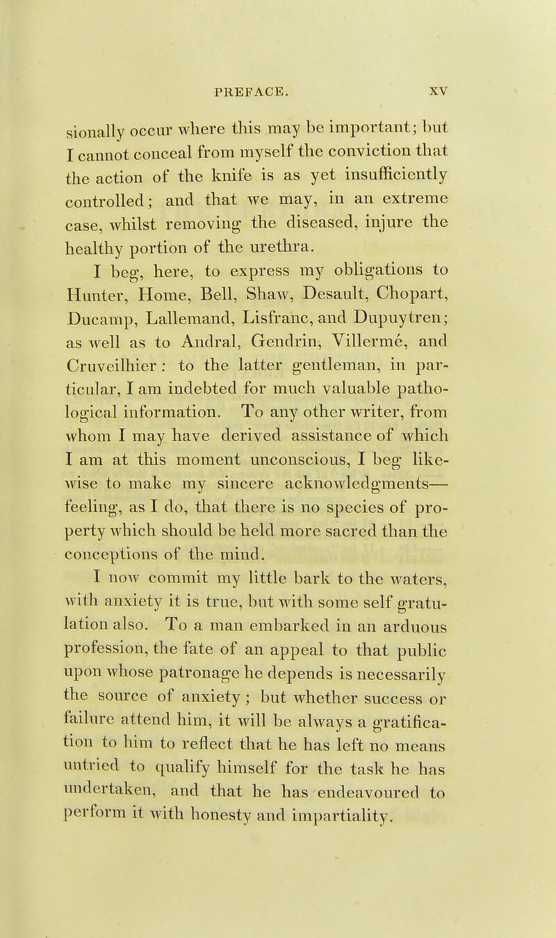 sionally occur where this may be important; but I cannot conceal from myself the conviction that the action of the knife is as yet insufficiently controlled; and that we may, in an extreme case, whilst removing the diseased, injure the healthy portion of the urethra. I beg, here, to express my obligations to Hunter, Home, Bell, Shaw, Desault, Chopart, Ducamp, Lallemand, Lisfranc, and Dupuytren; as well as to Andral, Gendrin, Villerme, and Cruveilhier : to the latter gentleman, in par- ticular, I am indebted for much valuable patho- logical information. To any other writer, from whom I may have derived assistance of which I am at this moment unconscious, I beg like- wise to make my sincere acknowledgments— feeling, as I do, that there is no species of pro- perty which should be held more sacred than the conceptions of the mind. I noAV commit my little bark to the waters, with anxiety it is true, but with some self gratu- lation also. To a man embarked in an arduous profession, the fate of an appeal to that public upon whose patronage he depends is necessarily the source of anxiety; but whether success or failure attend him, it will be always a gratifica- tion to him to reflect that he has left no means untried to qualify himself for the task he has undertaken, and that he has endeavoured to perform it with honesty and impartiality.