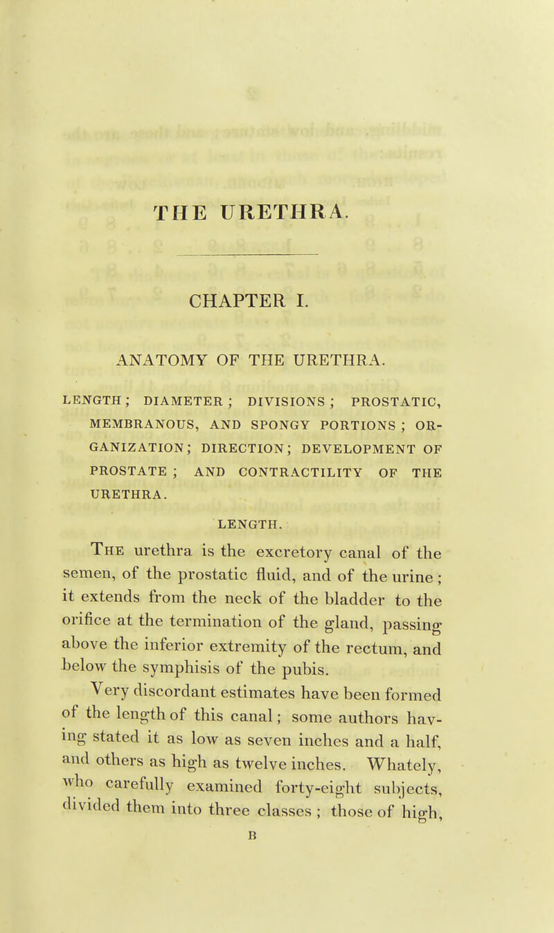 THE URETHRA. CHAPTER I. ANATOMY OF THE URETHRA. length; diameter; divisions; prostatic, membranous, and spongy portions ; or- GANIZATION; DIRECTION; DEVELOPMENT OF PROSTATE ; AND CONTRACTILITY OF THE URETHRA. LENGTH. The urethra, is the excretory canal of the semen, of the prostatic fluid, and of the urine; it extends from the neck of the bladder to the orifice at the termination of the gland, passing above the inferior extremity of the rectum, and below the symphisis of the pubis. Very discordant estimates have been formed of the length of this canal; some authors hav- ing stated it as low as seven inches and a half, and others as high as twelve inches. Whately, who carefully examined forty-eight subjects, divided them into three classes ; those of high, B