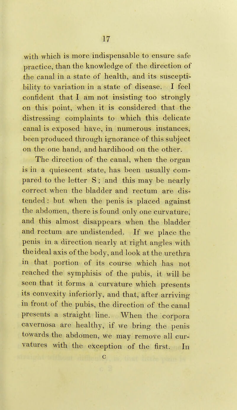 with which is more indispensable to ensure safe practice, than the knowledge of the direction of the canal in a state of health, and its suscepti- bility to variation in a state of disease. I feel confident that I am not insisting too strongly on this point, when it is considered that the distressing complaints to which this delicate canal is exposed have, in numerous instances, been produced through ignorance of this subject on the one hand, and hardihood on the other. The direction of the canal, when the organ is in a quiescent state, has been usually com- pared to the letter S ; and this may be nearly correct when the bladder and rectum are dis- tended ; but when the penis is placed against the abdomen, there is found only one curvature, and this almost disappears when the bladder and rectum are undistended. If we place the penis in a direction nearly at right angles with the ideal axis of the body, and look at the urethra in that portion of its course which has not reached the symphisis of the pubis, it will be seen that it forms a curvature which presents its convexity inferiorly, and that, after arriving in front of the pubis, the direction of the canal presents a straight line. When the corpora cavernosa are healthy, if we bring the penis towards the abdomen, we may remove all cur- vatures with the exception of the first. In c