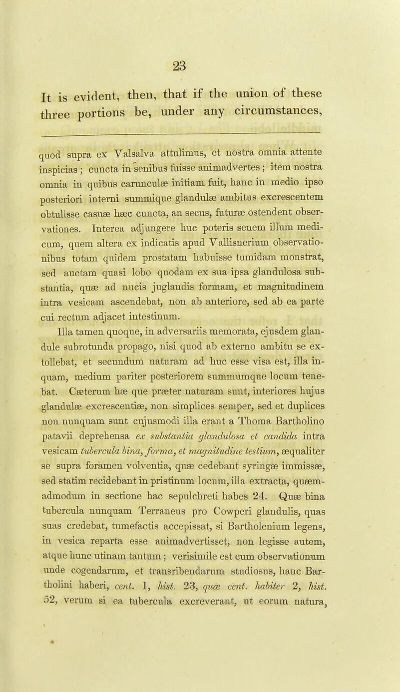 It is evident, then, that if the union of these three portions be, under any circumstances, quod supra ex Valsalva attulimus, et nostra omnia attente inspicias; cuncta in senibus faisse animadvertes; item nostra omnia in quibus carunculee initiam fait, banc in medio ipso posteriori intemi summique glandulee ambitus excrescentem obtulisse casuee lieec cuncta, an secus, faturse ostendent obser- vationes. Interea adjungere hue poteris senem ilium medi- cum, quern altera ex indicatis apud Vallisnerium observatio- nibus totam quidem prostatam babuisse tumidam monstrat, sed auctam quasi lobo quodam ex sua ipsa glandulosa sub- stantia, quae ad nucis juglandis formam, et magnitudinem intra vesicam ascendebat, non ab anteriore, sed ab ea parte cui rectum adjacet intestinum. lUa tamen quoque, in adversariis memorata, ejusdem glan- dule subrotunda propago, nisi quod ab extemo ambitu se ex- toUebat, et secundum naturam ad liuc esse visa est, Ula in- quam, medium pariter posteriorem summumque locum tene- bat. Ceeterum hee que preeter naturam sunt, interiores hujus glandules excrescentise, non simplices semper, sed et duplices non nunquam sunt cujusmodi ilia erant a Thoma Barttolino patavii deprebensa ex substantia glandulosa et Candida intra vesicam tubercula hina, forma, et magnitiidine testium, eequaliter se supra foramen volventia, quae cedebant sjringee immissse, sed statim recidebant in pristinmn locum, ilia extracta, queem- admodum in sectione hac sepulcbreti habes 24. Quae bina tubercula nunquam Terraneus pro Cowperi glandulis, quas suas credebat, tumefactis accepissat, si Bartholenium legens, in vesica reparta esse auimadvertisset, non legisse autem, atque hunc utinam tantum; verisimile est cum observationum imde cogendarum, et transribendarum studiosus, banc Bar- tholini haberi, cent. 1, hist. 23, qu-cB cent, hahiter 2, hist. 52, varum si ea tubercula excreverant, ut eorum natura,