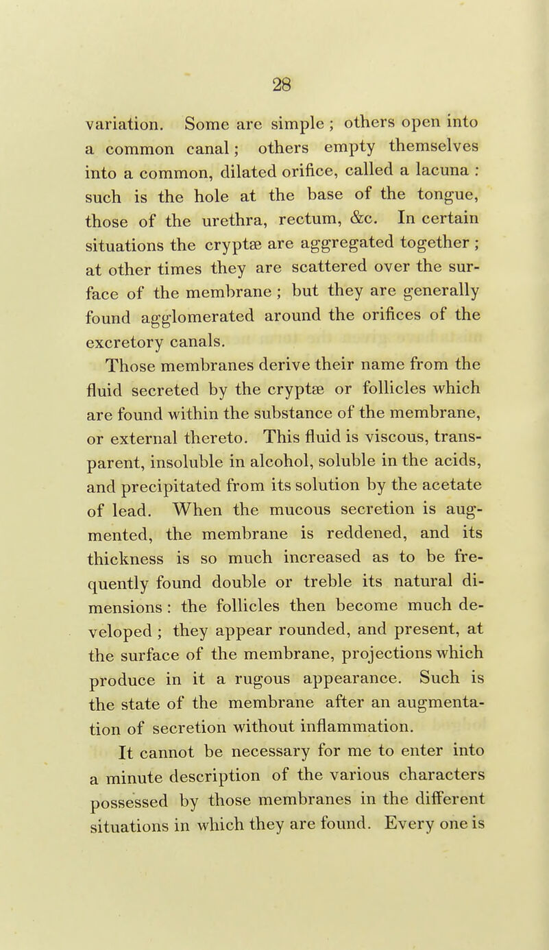 variation. Some are simple ; others open into a common canal; others empty themselves into a common, dilated orifice, called a lacuna : such is the hole at the base of the tongue, those of the urethra, rectum, &c. In certain situations the cryptsB are aggregated together ; at other times they are scattered over the sur- face of the membrane ; but they are generally found agglomerated around the orifices of the excretory canals. Those membranes derive their name from the fluid secreted by the cryptse or follicles which are found within the substance of the membrane, or external thereto. This fluid is viscous, trans- parent, insoluble in alcohol, soluble in the acids, and precipitated from its solution by the acetate of lead. When the mucous secretion is aug- mented, the membrane is reddened, and its thickness is so much increased as to be fre- quently found double or treble its natural di- mensions : the follicles then become much de- veloped ; they appear rounded, and present, at the surface of the membrane, projections which produce in it a rugous appearance. Such is the state of the membrane after an augmenta- tion of secretion without inflammation. It cannot be necessary for me to enter into a minute description of the various characters possessed by those membranes in the different situations in which they are found. Every one is