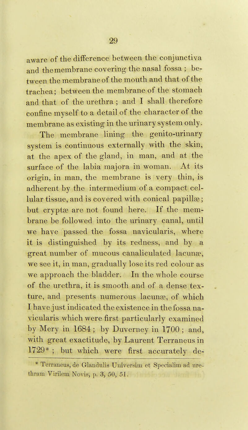 aware of the difference between the conjunctiva and the membrane covering the nasal fossa ; be- tween the membrane of the mouth and that of the trachea; between the membrane of the stomach and that of the urethra ; and I shall therefore confine myself to a detail of the character of the membrane as existing in the urinary system only. The membrane lining the genito-urinary system is continuous externally with the skin, at the apex of the gland, in man, and at the surface of the labia majora in woman. At its origin, in man, the membrane is very thin, is adherent by the intermedium of a compact cel- lular tissue, and is covered with conical papillae; but cryptse are not found here. If the mem- brane be followed into the urinary canal, until we have passed the fossa navicularis, where it is distinguished by its redness, and by a great number of mucous canaliculated lacunee, we see it, in man, gradually lose its red colour as we approach the bladder. In the whole course of the urethra, it is smooth and of a dense tex- ture, and presents numerous lacunse, of which I have just indicated the existence in the fossa na- vicularis which were first particularly examined by Mery in 1684; by Duverney in 1700 ; and, with great exactitude, by Laurent Terraneus in 1729* ; but which were first accurately de- * Terraueus, de Glandulis Uuiversim et Specialim ad ure- tlirani Virilem No vis, p. 3, 50, 51.