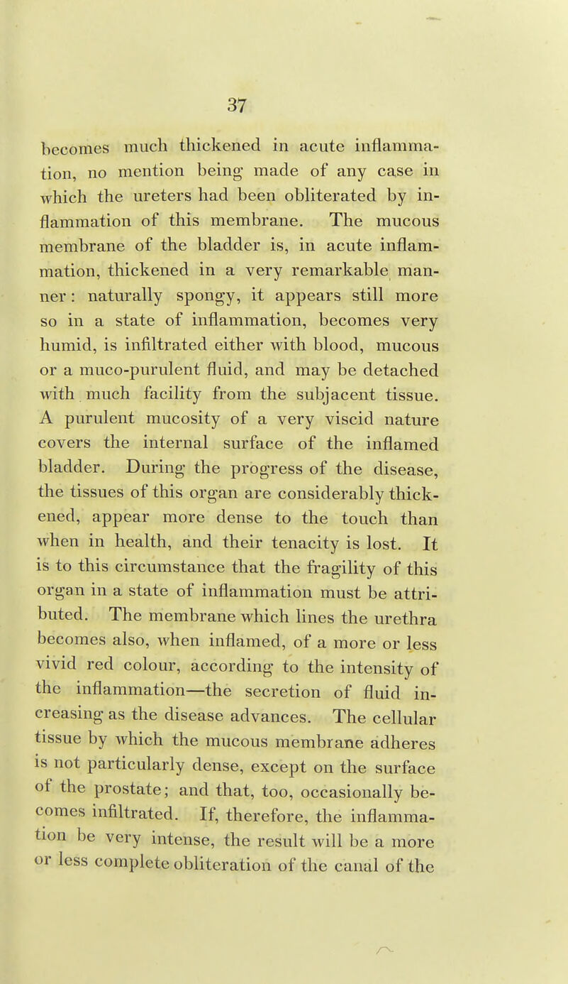 becomes much thickened in acute inflamma- tion, no mention being made of any case in which the ureters had been obliterated by in- flammation of this membrane. The mucous membrane of the bladder is, in acute inflam- mation, thickened in a very remarkable man- ner : naturally spongy, it appears still more so in a state of inflammation, becomes very humid, is infiltrated either with blood, mucous or a muco-purulent fluid, and may be detached with much facility from the subjacent tissue. A purulent mucosity of a very viscid nature covers the internal surface of the inflamed bladder. During the progress of the disease, the tissues of this organ are considerably thick- ened, appear more dense to the touch than when in health, and their tenacity is lost. It is to this circumstance that the fragility of this organ in a state of inflammation must be attri- buted. The membrane which hues the urethra becomes also, when inflamed, of a more or less vivid red colour, according to the intensity of the inflammation—the secretion of fluid in- creasing as the disease advances. The cellular tissue by which the mucous membrane adheres is not particularly dense, except on the surface of the prostate; and that, too, occasionally be- comes infiltrated. If, therefore, the inflamma- tion be very intense, the result will be a more or less complete obliteration of the canal of the