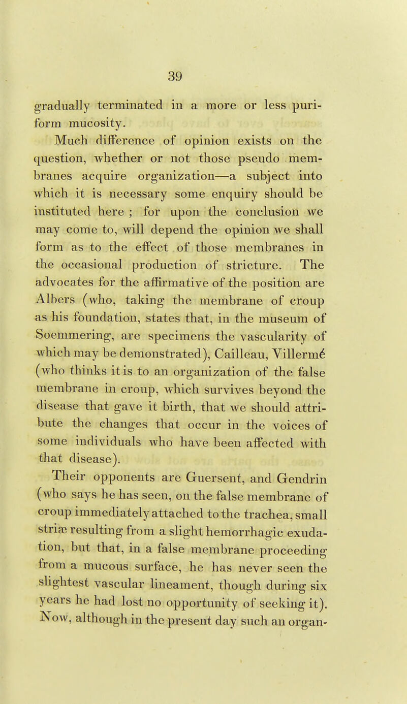 gradually terminated in a more or less puri- form mucosity. Much difference of opinion exists on the question, whether or not those pseudo mem- branes acquire organization—a subject into which it is necessary some enquiry should be instituted here ; for upon the conclusion we may come to, will depend the opinion we shall form as to the effect of those membranes in the occasional production of stricture. The advocates for the affirmative of the position are Albers (who, taking the membrane of croup as his foundation, states that, in the museum of Soemmering, are specimens the vascularity of which may be demonstrated), Cailleau, Villerm^ (who thinks it is to an organization of the false membrane in croup, which survives beyond the disease that gave it birth, that we should attri- bute the changes that occur in the voices of some individuals who have been affected with that disease). Their opponents are Guersent, and Gendrin (who says he has seen, on the false membrane of croup immediately attached to the trachea, small striae resulting from a slight hemorrhagic exuda- tion, but that, in a false membrane proceeding from a mucous surface, he has never seen the slightest vascular lineament, though during six years he had lost no opportunity of seeking it). Now, although in the present day such an organ-