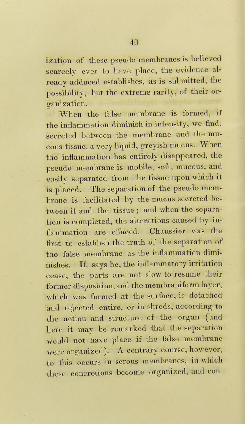 ization of these pseudo membranes is believed scarcely ever to have place, the evidence al- ready adduced establishes, as is submitted, the possibility, but the extreme rarity, of their or- ganization. When the false membrane is formed, if the inflammation diminish in intensity, we find, secreted between the membrane and the mu- cous tissue, a very liquid, greyish mucus. When the inflammation has entirely disappeared, the pseudo membrane is mobile, soft, mucous, and easily separated from the tissue upon which it is placed. The separation of the pseudo mem- brane is facilitated by the mucus secreted be- tween it and the tissue ; and when the separa- tion is completed, the alterations caused by in- flammation are effaced. Chaussier was the first to establish the truth of the separation of the false membrane as the inflammation dimi- nishes. If, says he, the inflammatory irritation cease, the parts are not slow to resume their former disposition, and the membraniform layer, which was formed at the surface, is detached and rejected entire, or in shreds, according to the action and structure of the organ (and here it may be remarked that the separation would not have place if the false membrane were organized). A contrary course, however, to this occurs in serous membranes, in which these concretions become organized, and con