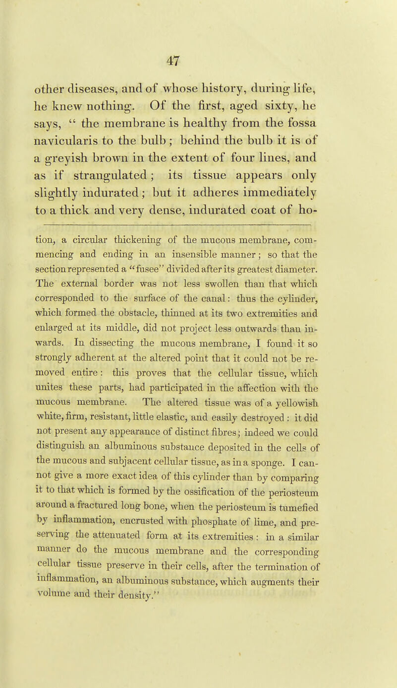 other diseases, and of whose history, during life, he knew nothing. Of the first, aged sixty, he says,  the membrane is healthy from the fossa navicularis to the bulb ; behind the bulb it is of a greyish brown in the extent of four lines, and as if strangulated; its tissue appears only slightly indurated; but it adheres immediately to a thick and very dense, indurated coat of ho- tion, a circular tldckening of the mucous membrane, com- mencing and ending in an insensible manner; so tbat the section represented a ftisee divided after its greatest diameter. The external border was not less swollen than that which corresponded to the surface of the canal: thus the cylinder, which formed the obstacle, thinned at its two extremities and enlarged at its middle, did not project less outwards than in- wards. In dissecting the mucous membrane, I found it so strongly adherent at the altered point that it could not be re- moved entire : this proves that the cellular tissue, wliich unites these parts, had participated in the affection with the mucous membrane. The altered tissue was of a yellowish white, firm, resistant, little elastic, and easily destroyed : it did not present any appearance of distinct fibres; indeed we could distiaguish an albuminous substance deposited in the cells of the mucous and subjacent cellular tissue, as in a sponge. I can- not give a more exact idea of this cylinder than by comparing it to that which is formed by the ossification of the periosteum around a fractured long bone, when the periosteum is tumefied by inflammation, encrusted with phosphate of lime, and pre- serving the attenuated form at its extremities : in a similar manner do the mucous membrane and the corresponding cellular tissue preserve in their cells, after the termination of inflammation, an albuminous substance, which augments their volume and their density.