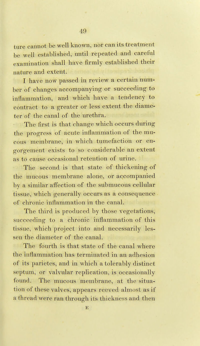 ture cannot be well known, nor can its treatment be well established, until repeated and careful examination shall have firmly established their nature and extent. I have now passed in review a certain num- ber of changes accompanying or succeeding to inflammation, and which have a tendency to contract to a greater or less extent the diame- ter of the canal of the urethra. The first is that change which occurs during the progress of acute inflammation of the mu- cous membrane, in which tumefaction or en- gorgement exists to so considerable an extent as to cause occasional retention of urine. The second is that state of thickening of the mucous membrane alone, or accompanied by a similar affection of the submucous cellular tissue, which generally occurs as a consequence of chronic inflammation in the canal. The third is produced by those vegetations, succeeding to a chronic inflammation of this tissue, which project into and necessarily les- sen the diameter of the canal. The fourth is that state of the canal where the inflammation has terminated in an adhesion of its parietes, and in which a tolerably distinct septum, or valvular replication, is occasionally found. The mucous membrane, at the situa- tion of these valves, appears reeved almost as if a thread were ran through its thickness and then E