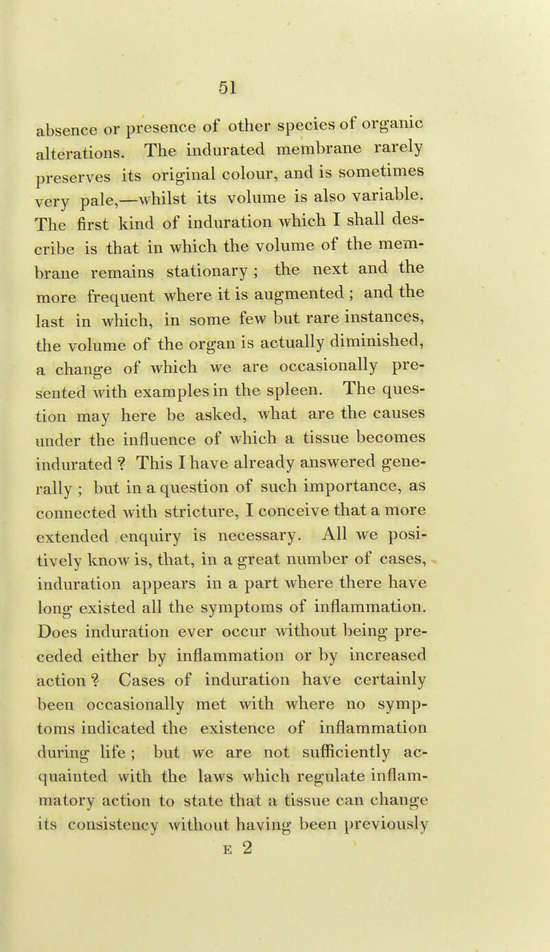 absence or presence of other species of organic alterations. The indurated membrane rarely preserves its original colour, and is sometimes very pale,—whilst its volume is also variable. The first kind of induration which I shall des- cribe is that in which the volume of the mem- brane remains stationary ; the next and the more frequent where it is augmented ; and the last in which, in some few but rare instances, the volume of the organ is actually diminished, a change of which we are occasionally pre- sented with examples in the spleen. The ques- tion may here be asked, what are the causes under the influence of which a tissue becomes indurated ? This I have already answered gene- rally ; but in a question of such importance, as connected with stricture, I conceive that a more extended enquiry is necessary. All we posi- tively know is, that, in a great number of cases, , induration appears in a part where there have long existed all the symptoms of inflammation. Does induration ever occur without being pre- ceded either by inflammation or by increased action ? Cases of induration have certainly been occasionally met with where no symp- toms indicated the existence of inflammation during life; but we are not sufficiently ac- quainted with the laws which regulate inflam- matory action to state that a tissue can change its consistency without having been previously E 2