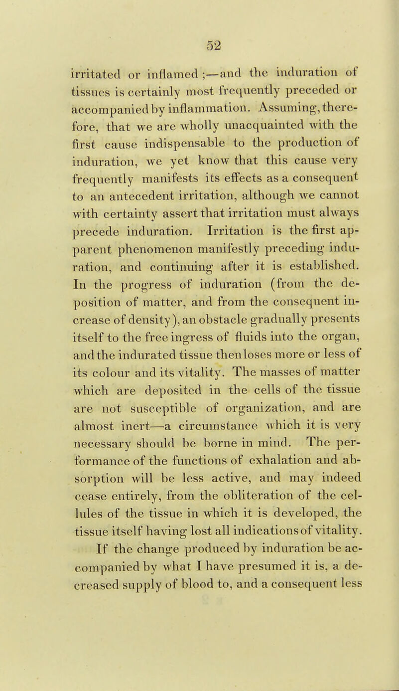 irritated or inflamed ;—and the induration of tissues is certainly most frequently preceded or accompanied by inflammation. Assuming, there- fore, that we are wholly unacquainted with the first cause indispensable to the production of induration, we yet know that this cause very frequently manifests its effects as a consequent to an antecedent irritation, although we cannot with certainty assert that irritation must always precede induration. Irritation is the first ap- parent phenomenon manifestly preceding indu- ration, and continuing after it is established. In the progress of induration (from the de- position of matter, and from the consequent in- crease of density), an obstacle gradually presents itself to the free ingress of fluids into the organ, and the indurated tissue then loses more or less of its colour and its vitality. The masses of matter which are deposited in the cells of the tissue are not susceptible of organization, and are almost inert—a circumstance which it is very necessary should be borne in mind. The per- formance of the functions of exhalation and ab- sorption will be less active, and may indeed cease entirely, from the obliteration of the cel- lules of the tissue in which it is developed, the tissue itself having lost all indications of vitality. If the change produced by induration be ac- companied by what I have presumed it is, a de- creased supply of blood to, and a consequent less