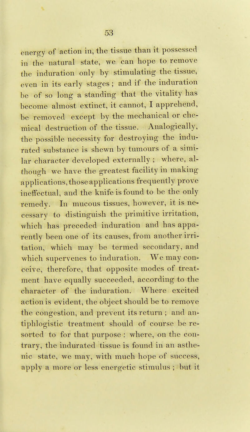 energ-y of action in, the tissue than it possessed in the natural state, we can hope to remove the induration only by stimulating the tissue, even in its early stages ; and if the induration be of so long a standing that the vitality has become almost extinct, it cannot, I apprehend, be removed except by the mechanical or che- mical destruction of the tissue. Analogically, the possible necessity for destroying the indu- rated substance is shewn by tumours of a simi- lar character developed externally ; where, al- though we have the greatest facility in making applications, those applications frequently prove ineffectual, and the knife is found to be the only remedy. In mucous tissues, however, it is ne- cessary to distinguish the primitive irritation, which has preceded induration and has appa- rently been one of its causes, from another irri- tation, which may be termed secondary, and which supervenes to induration. We may con- ceive, therefore, that opposite modes of treat- ment have equally succeeded, according to the character of the induration. Where excited action is evident, the object should be to remove the congestion, and prevent its return ; and an- tiphlogistic treatment should of course be re- sorted to for that purpose : where, on the con- trary, the indurated tissue is found in an asthe- nic state, we may, with much hope of success, apply a more or less energetic stimulus ; but it