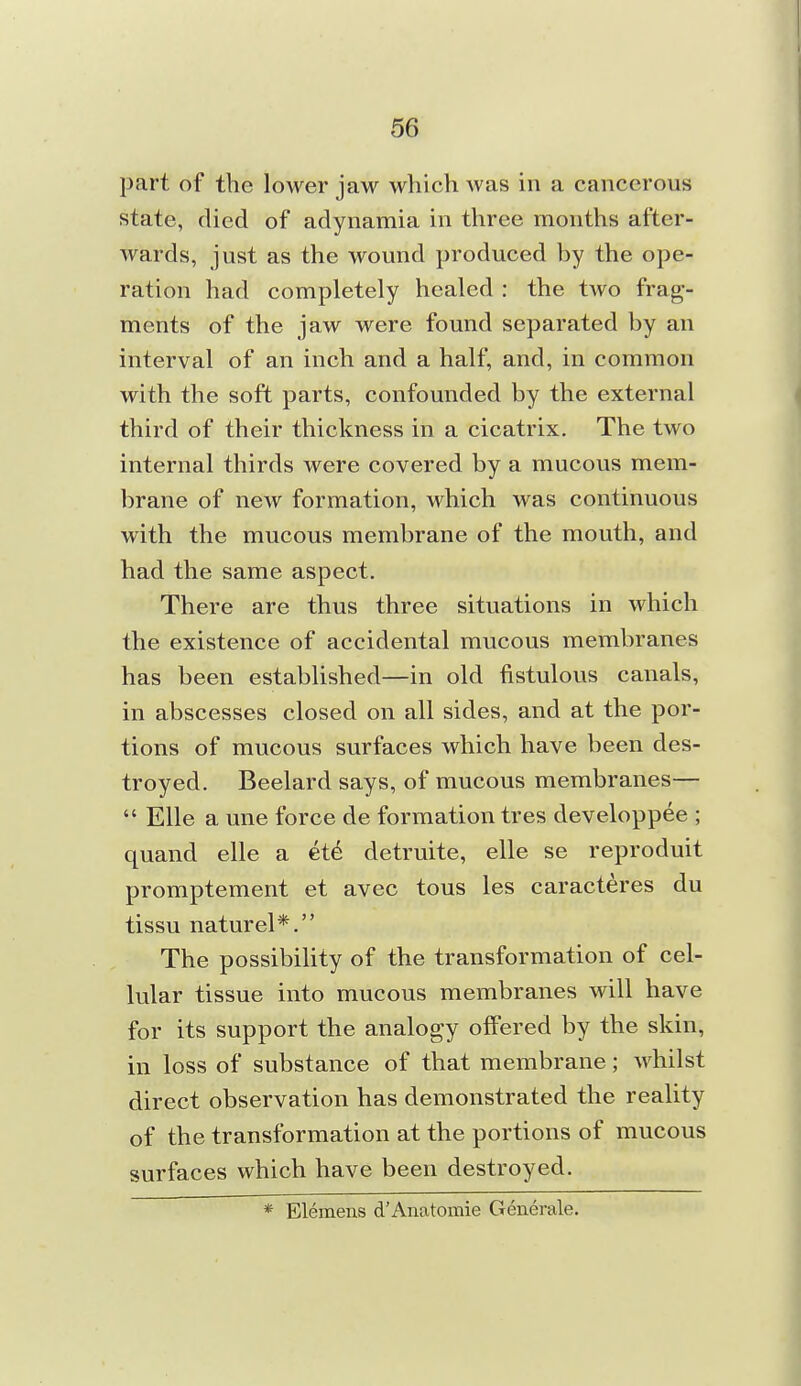 part of the lower jaw which was in a cancerous state, died of adynamia in three months after- wards, just as the wound produced hy the ope- ration had completely healed : the two frag- ments of the jaw were found separated by an interval of an inch and a half, and, in common with the soft parts, confounded by the external third of their thickness in a cicatrix. The two internal thirds were covered by a mucous mem- brane of new formation, which was continuous with the mucous membrane of the mouth, and had the same aspect. There are thus three situations in which the existence of accidental mucous membranes has been established—in old fistulous canals, in abscesses closed on all sides, and at the por- tions of mucous surfaces which have been des- troyed. Beelard says, of mucous membranes—  Elle a une force de formation tres developpee ; quand elle a et6 detruite, elle se reproduit promptement et avec tons les caracteres du tissu naturel*. The possibiUty of the transformation of cel- lular tissue into mucous membranes will have for its support the analogy offered by the skin, in loss of substance of that membrane; whilst direct observation has demonstrated the reality of the transformation at the portions of mucous surfaces which have been destroyed. * Elemens d'Anatomie Generale.