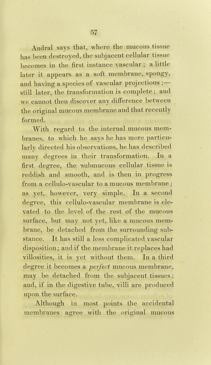 Andral says that, where the mucous tissue has been destroyed, the subjacent cellular tissue becomes in the first instance vascular ; a little later it appears as a soft membrane, spongy, and having a species of vascular projections ;— still later, the transformation is complete ; and we cannot then discover any difference between the original mucous membrane and that recently formed. With regard to the internal mucous mem- branes, to which he says he has more particu- larly directed his observations, he has described many degrees in their transformation. In a first deo-ree, the submucous cellular tissue is reddish and smooth, and is then in progress from a cellulo-vascular to a mucous membrane ; as yet, however, very simple. In a second degree, this cellulo-vascular membrane is ele- vated to the level of the rest of the mucous surface, but may not yet, like a mucous mem- brane, be detached from the surrounding sub- stance. It has still a less complicated vascular disposition; and if the membrane it replaces had villosities, it is yet without them. In a third degree it becomes a perfect mucous membrane, may be detached from the subjacent tissues; and, if in the digestive tube, villi are produced upon the surface. Although in most points the accidental membranes agree with the original mucous