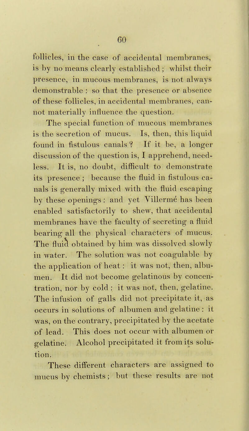 follicles, in the case of accidental membranes, is by no means clearly established ; whilst their presence, in mucous membranes, is not always demonstrable : so that the presence or absence of these follicles, in accidental membranes, can- not materially influence the question. The special function of mucous membranes is the secretion of mucus. Is, then, this liquid found in fistulous canals ? If it be, a longer discussion of the question is, I apprehend, need- less. It is, no doubt, difficult to demonstrate its presence ; because the fluid in fistulous ca- nals is generally mixed with the fluid escaping by these openings : and yet Villerme has been enabled satisfactorily to shew, that accidental membranes have the faculty of secreting a fluid bearing all the physical characters of mucus. The fluii^ obtained by him was dissolved slowly in water. The solution was not coagulable by the application of heat: it was not, then, albu- men. It did not become gelatinous by concen- tration, nor by cold : it was not, then, gelatine. The infusion of galls did not precipitate it, as occurs in solutions of albumen and gelatine : it was, on the contrary, precipitated by the acetate of lead. This does not occur with albumen or gelatine. Alcohol precipitated it from its solu- tion. These different characters are assigned to mucus by chemists; but these results are not