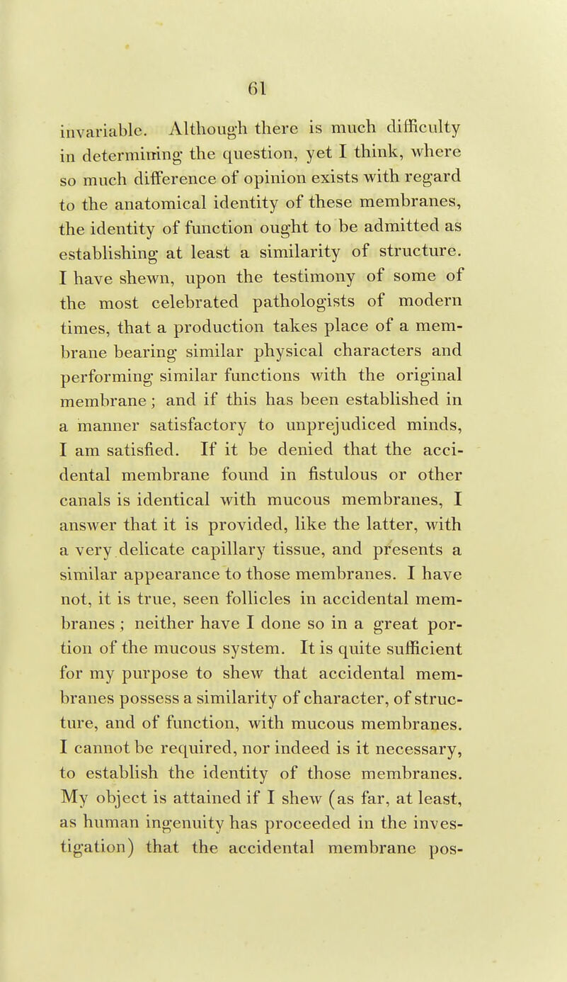 invariable. Althoug-h there is much difficulty in determiuing the question, yet I think, where so much difference of opinion exists with regard to the anatomical identity of these membranes, the identity of function ought to be admitted as establishing at least a similarity of structure. I have shewn, upon the testimony of some of the most celebrated pathologists of modern times, that a production takes place of a mem- brane bearing similar physical characters and performing similar functions with the original membrane; and if this has been established in a manner satisfactory to unprejudiced minds, I am satisfied. If it be denied that the acci- dental membrane found in fistulous or other canals is identical with mucous membranes, I answer that it is provided, like the latter, with a very delicate capillary tissue, and presents a similar appearance to those membranes. I have not, it is true, seen follicles in accidental mem- branes ; neither have I done so in a great por- tion of the mucous system. It is quite sufficient for my purpose to shew that accidental mem- branes possess a similarity of character, of struc- ture, and of function, with mucous membranes. I cannot be required, nor indeed is it necessary, to establish the identity of those membranes. My object is attained if I shew (as far, at least, as human ingenuity has proceeded in the inves- tigation) that the accidental membrane pos-