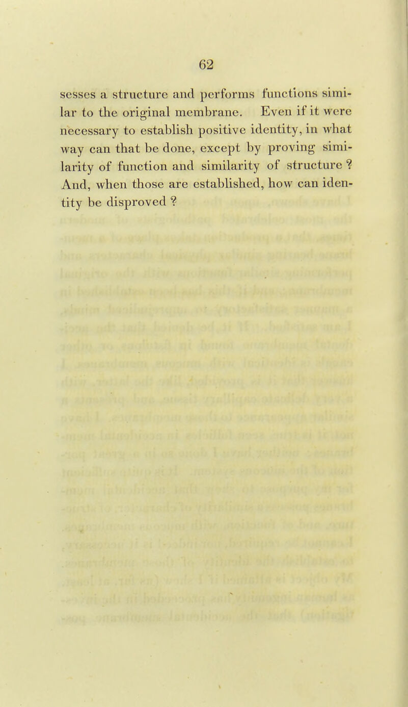 sesses a structure and performs functions simi- lar to the original membrane. Even if it were necessary to establish positive identity, in what way can that be done, except by proving simi- larity of function and similarity of structure ? And, when those are established, how can iden- tity be disproved ?