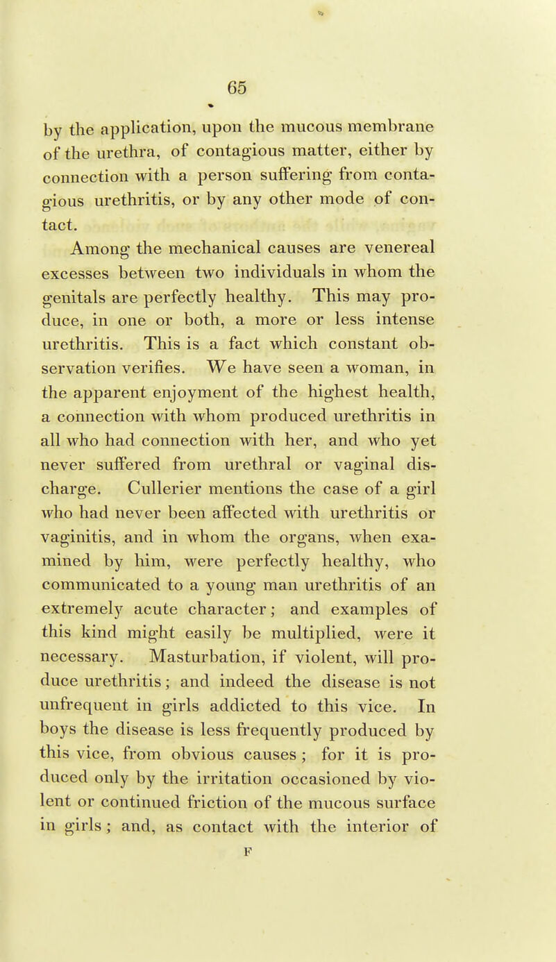 Ik by the application, upon the mucous membrane of the urethra, of contagious matter, either by connection with a person suffering from conta- gious urethritis, or by any other mode of con- tact. Among the mechanical causes are venereal excesses between two individuals in whom the genitals are perfectly healthy. This may pro- duce, in one or both, a more or less intense urethritis. This is a fact which constant ob- servation verifies. We have seen a woman, in the apparent enjoyment of the highest health, a connection with whom produced urethritis in all who had connection with her, and who yet never suffered from urethral or vaginal dis- charge. Cullerier mentions the case of a girl who had never been afi'ected with urethritis or vaginitis, and in whom the organs, when exa- mined by him, were perfectly healthy, who communicated to a young man urethritis of an extremely acute character; and examples of this kind might easily be multiplied, were it necessary. Masturbation, if violent, will pro- duce urethritis; and indeed the disease is not unfrequent in girls addicted to this vice. In boys the disease is less frequently produced by this vice, from obvious causes ; for it is pro- duced only by the irritation occasioned by vio- lent or continued friction of the mucous surface in girls; and, as contact with the interior of F