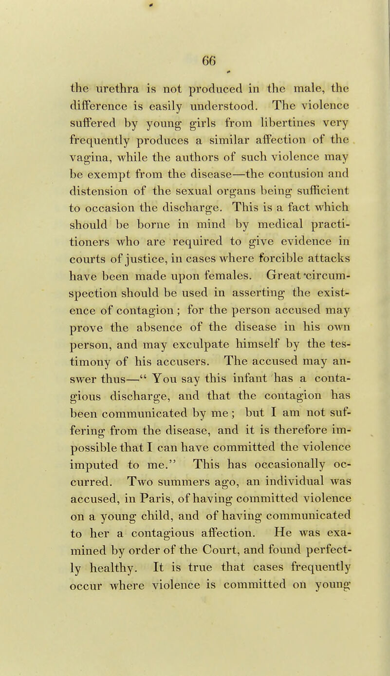 the urethra is not produced in the male, the difference is easily understood. The violence suffered by young girls from libertines very frequently produces a similar affection of the vagina, while the authors of such violence may be exempt from the disease—the contusion and distension of the sexual organs being sufficient to occasion the discharge. This is a fact which should be borne in mind by medical practi- tioners who are required to give evidence in courts of justice, in cases where forcible attacks have been made upon females. Great-circum- spection should be used in asserting the exist- ence of contagion ; for the person accused may prove the absence of the disease in his own person, and may exculpate himself by the tes- timony of his accusers. The accused may an- swer thus— You say this infant has a conta- gious discharge, and that the contagion has been communicated by me; but I am not suf- fering from the disease, and it is therefore im- possible that I can have committed the violence imputed to me. This has occasionally oc- curred. Two summers ago, an individual was accused, in Paris, of having committed violence on a young child, and of having communicated to her a contagious affection. He was exa- mined by order of the Court, and found perfect- ly healthy. It is true that cases frequently occur where violence is committed on young