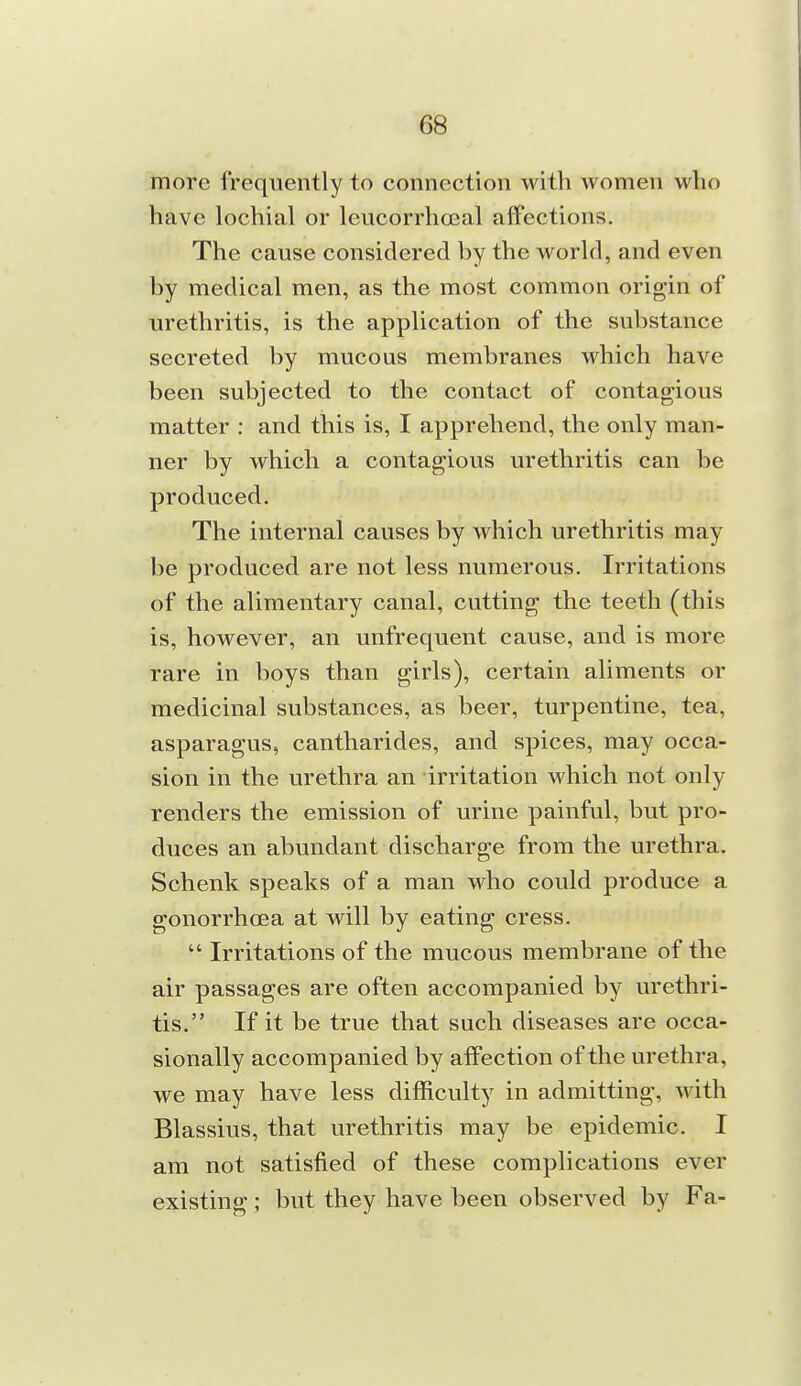 more frequently to connection with women who have lochia! or leucorrhosal affections. The cause considered by the world, and even by medical men, as the most common origin of urethritis, is the application of the substance secreted by mucous membranes which have been subjected to the contact of contagious matter : and this is, I apprehend, the only man- ner by which a contagious urethritis can be produced. The internal causes by which urethritis may be produced are not less numerous. Irritations of the alimentary canal, cutting the teeth (this is, however, an unfrequent cause, and is more rare in boys than girls), certain aliments or medicinal substances, as beer, turpentine, tea, asparagus, cantharides, and spices, may occa- sion in the urethra an irritation which not only renders the emission of urine painful, but pro- duces an abundant discharge from the urethra. Schenk speaks of a man who could produce a gonorrhcea at will by eating cress.  Irritations of the mucous membrane of the air passages are often accompanied by urethri- tis. If it be true that such diseases are occa- sionally accompanied by affection of the urethra, we may have less difficulty in admitting, with Blassius, that urethritis may be epidemic. I am not satisfied of these complications ever existing ; but they have been observed by Fa-