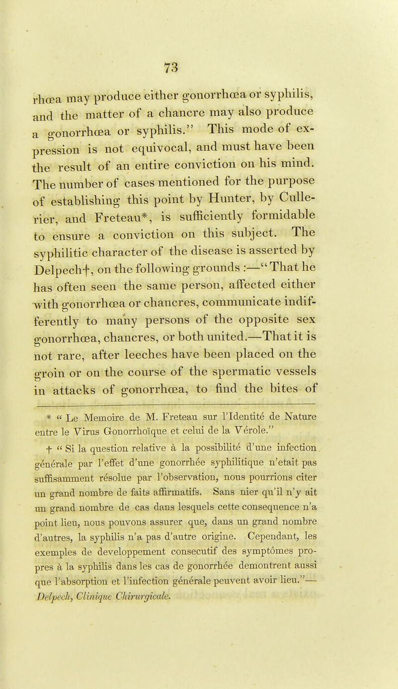 rhcea may produce either gonorrhoea or syphiUs, and the matter of a chancre may also produce a g-onorrhcEa or syphilis. This mode of ex- pression is not equivocal, and must have been the result of an entire conviction on his mind. The number of cases mentioned for the purpose of establishing this point by Hunter, by CuUe- rier, and Freteau*, is sufficiently formidable to ensure a conviction on this subject. The syphilitic character of the disease is asserted by Delpechf, on the following grounds :—That he has often seen the same person, alFected either with gonorrhoea or chancres, communicate indif- ferently to many persons of the opposite sex o-onorrhcea, chancres, or both united.—That it is not rare, after leeches have been placed on the groin or on the course of the spermatic vessels in attacks of gonorrhoea, to find the bites of * « Le Memoixe de M. Freteau sur I'ldentite de Nature autre le Virus Gouorrhoique et celui de la Verole. f  Si la question relative a la possibilite d'une infection generale par I'effet d'une gonorrhee syphilitique n'etait pas suffisanunent resolue par I'observation, nous pourrions citer un grand nombre de faits affirmatifs. Sans nier qu'il u'y ait un grand nombre de cas dans lesquels cette consequence n'a point lieu, nous pouvons assurer que, dans un grand nombre d'autres, la syphilis n'a pas d'autre origine. Cependant, les exemples de developpement consecutif des symptomes pro- pres a la syphilis dans les cas de gonorrhee demontrent aussi que I'absorption et I'infection generale peuvent avoir lieu.— Delpech, Clinique Chirurc/icale.