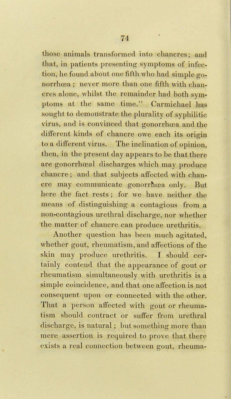 those animals transformed into chancres; and that, in patients presenting symptoms of infec- tion, he found about one fifth who had simple go- norrhcea ; never more than one fifth with chan- cres alone, whilst the remainder had both sym- ptoms at the same time. Carmichael has sought to demonstrate the plurality of syphilitic virus, and is convinced that gonorrhoea and the different kinds of chancre owe each its origin to a different virus. The inchnation of opinion, then, in the present day appears to be that there are gonorrhoeal discharges which may produce chancre; and that subjects affected with chan- cre may communicate gonorrhcEa only. But here the fact rests ; for we have neither the means of distinguishing a contagious from a non-contagious urethral discharge, nor whether the matter of chancre can produce urethritis. Another question has been much agitated, whether gout, rheumatism, and affections of the skin may produce urethritis. I should cer- tainly contend that the appearance of gout or rheumatism simultaneously with urethritis is a simple coincidence, and that one affection is not consequent upon or connected with the other. That a person affected with gout or rheuma- tism should contract or suffer from urethral discharge, is natural; but something more than mere assertion is required to prove that there exists a real connection between gout, rheuma-