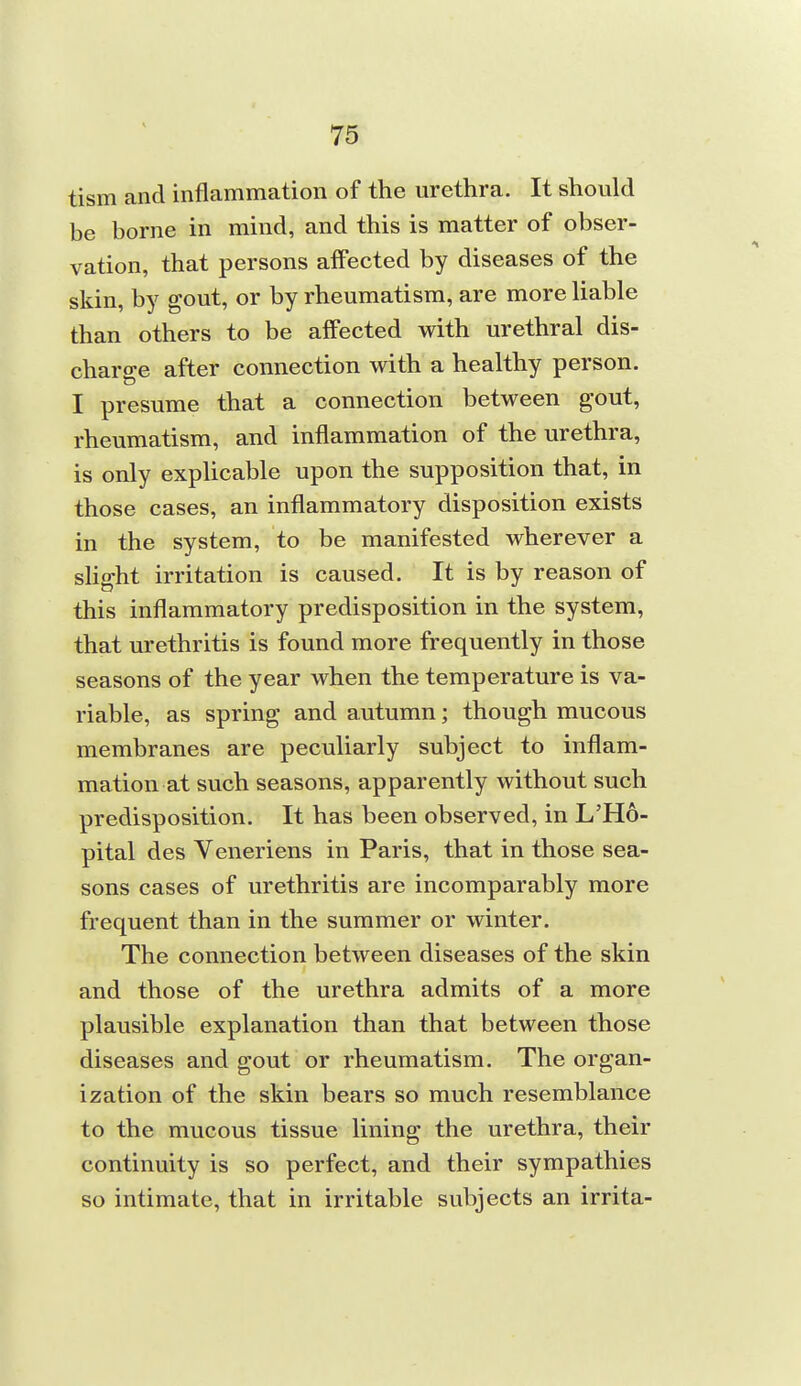 tism and inflammation of the urethra. It should be borne in mind, and this is matter of obser- vation, that persons affected by diseases of the skin, by gout, or by rheumatism, are more liable than others to be affected with urethral dis- charge after connection with a healthy person. I presume that a connection between gout, rheumatism, and inflammation of the urethra, is only explicable upon the supposition that, in those cases, an inflammatory disposition exists in the system, to be manifested wherever a slight irritation is caused. It is by reason of this inflammatory predisposition in the system, that urethritis is found more frequently in those seasons of the year when the temperature is va- riable, as spring and autumn; though mucous membranes are peculiarly subject to inflam- mation at such seasons, apparently without such predisposition. It has been observed, in L'Ho- pital des Veneriens in Paris, that in those sea- sons cases of urethritis are incomparably more frequent than in the summer or winter. The connection between diseases of the skin and those of the urethra admits of a more plausible explanation than that between those diseases and gout or rheumatism. The organ- ization of the skin bears so much resemblance to the mucous tissue lining the urethra, their continuity is so perfect, and their sympathies so intimate, that in irritable subjects an irrita-