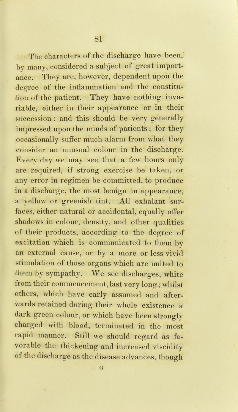 The characters of the discharge have been,' by many, considered a subject of great import- ance. They are, however, dependent upon the decree of the inflammation and the constitu- tion of the patient. They have nothing inva- riable, either in their appearance or in their succession : and this should be very generally impressed upon the minds of patients ; for they occasionally suffer much alarm from what they consider an unusual colour in the discharge. Every day we may see that a few hours only are required, if strong exercise be taken, or any error in regimen be committed, to produce in a discharge, the most benign in appearance, a yellow or greenish tint. All exhalant sur- faces, either natural or accidental, equally offer shadows in colour, density, and other qualities of their products, according to the degree of excitation which is communicated to them by an external cause, or by a more or less vivid stimulation of those organs which are united to them by sympathy. We see discharges, white from their commencement, last very long; whilst others, which have early assumed and after- wards retained during their whole existence a dark green colour, or which have been strongly charged with blood, terminated in the most rapid manner. Still we should regard as fa- vorable the thickening and increased viscidity of the discharge as the disease advances, though G