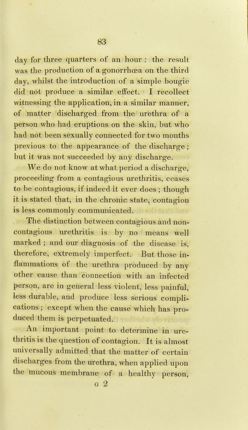 day for three quarters of an hour : the result was the production of a gonorrhcBa on the third day, whilst the introduction of a simple bougie did not produce a similar effect. I recollect witnessing the application, in a similar manner, of matter discharged from the urethra of a person who had eruptions on the skin, but who had not been sexually connected for two months previous to the appearance of the discharge; but it was not succeeded by any discharge. We do not know at what period a discharge, proceeding from a contagious urethritis, ceases to be contagious, if indeed it ever does ; though it is stated that, in the chronic state, contagion is less commonly communicated. The distinction between contagious and non- contagious urethritis is by no means well marked ; and our diagnosis of the disease is, therefore, extremely imperfect. But those in- flammations of the urethra produced by any other cause than connection with an infected person, are in general less violent, less painful, less durable, and produce less serious compli- cations ; except when the cause which has pro- duced them is perpetuated. An important point to determine in ure- thritis is the question of contagion. It is almost universally admitted that the matter of certain discharges from the urethra, when appUed upon the mucous membrane of a healthy person, G 2