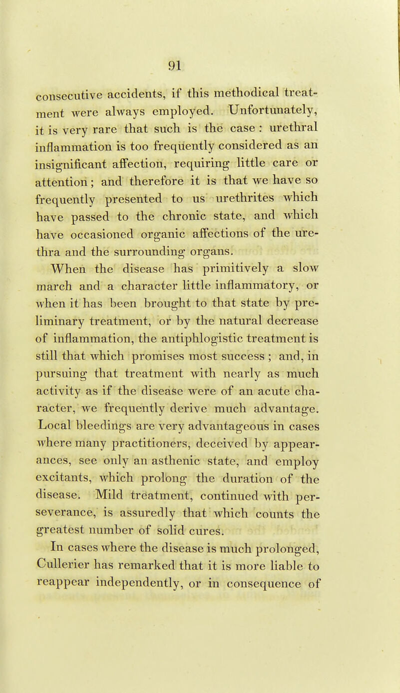 consecutive accidents, if this methodical treat- ment were always employed. Unfortunately, it is very rare that such is the case : urethral inflammation is too frequently considered as an insignificant affection, requiring little care or attention; and therefore it is that we have so frequently presented to us urethrites which have passed to the chronic state, and which have occasioned organic affections of the ure- thra and the surrounding organs. When the disease has primitively a slow march and a character little inflammatory, or when it has been brought to that state by pre- liminary treatment, or by the natural decrease of inflammation, the antiphlogistic treatment is still that which promises most success ; and, in pursuing that treatment with nearly as much activity as if the disease were of an acute cha- racter, we frequently derive much advantage. Local bleedings are very advantageous in cases where many practitioners, deceived by appear- ances, see only an asthenic state, and employ excitants, which prolong the duration of the disease. Mild treatment, continued with per- severance, is assuredly that which counts the greatest number of solid cures. In cases where the disease is much prolonged, Cullerier has remarked that it is more liable to reappear independently, or in consequence of