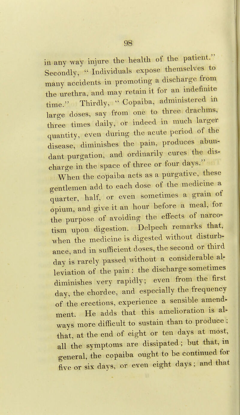 9S in any way injure the health of the patient. Secondly,  Individuals expose themselves to many accidents in promoting a discharge from the urethra, and may retain it for an indefinite time  Thirdly,  Copaiba, admmistered in large doses, say from one to three drachms, three times daily, or indeed in much larger quantity, even during the acute period of the disease, diminishes the pain, produces abun- dant purgation, and ordinarily cures the^ dis- charge in the space of three or four days. When the copaiba acts as a purgative, these gentlemen add to each dose of the medicine a quarter, half, or even sometimes a gram of opium, and give it an hour before a meal, for the purpose of avoiding the effects of narco- tism upon digestion. Delpech remarks that, when the medicine is digested without disturb- ance, and in sufficient doses, the second or third day is rarely passed without a considerable al- leviation of the pain : the discharge sometimes diminishes very rapidly; even from the first day, the chordee, and especially the frequency of the erections, experience a sensible amend- ment. He adds that this amelioration is al- ways more difficult to sustain than to produce ; that, at the end of eight or ten days at most, all the symptoms are dissipated ; but that, m general, the copaiba ought to be continued for five or six days, or even eight days; and that