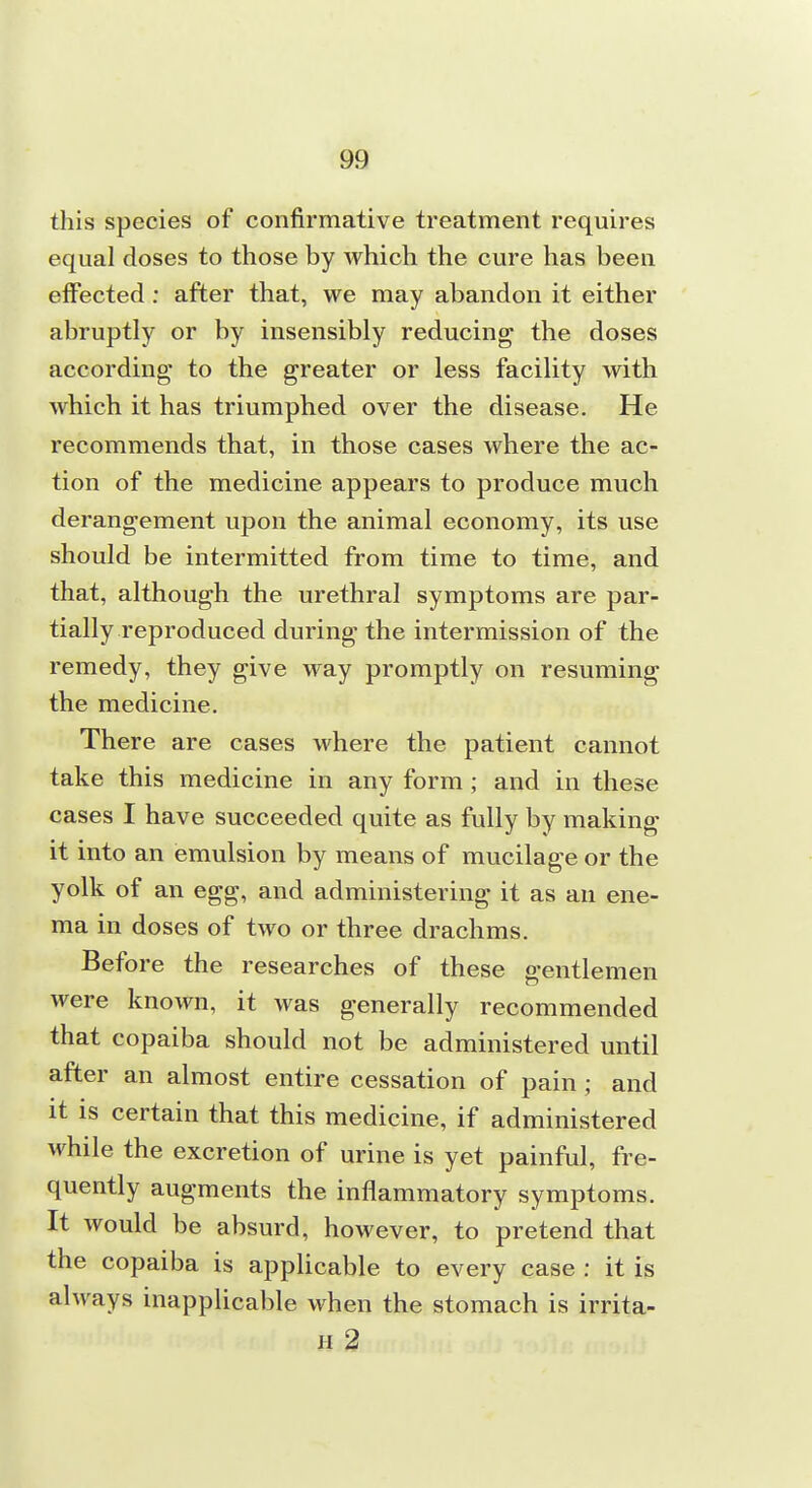 this species of confirmative treatment requires equal doses to those by which the cure has been effected: after that, we may abandon it either abruptly or by insensibly reducing the doses according to the greater or less facility with which it has triumphed over the disease. He recommends that, in those cases where the ac- tion of the medicine appears to produce much derangement upon the animal economy, its use should be intermitted from time to time, and that, although the urethral symptoms are par- tially reproduced during the intermission of the remedy, they give way promptly on resuming the medicine. There are cases where the patient cannot take this medicine in any form; and in these cases I have succeeded quite as fully by making it into an emulsion by means of mucilage or the yolk of an egg, and administering it as an ene- ma in doses of two or three drachms. Before the researches of these gentlemen were known, it was generally recommended that copaiba should not be administered until after an almost entire cessation of pain; and it is certain that this medicine, if administered while the excretion of urine is yet painful, fre- quently augments the inflammatory symptoms. It would be absurd, however, to pretend that the copaiba is applicable to every case : it is always inapplicable when the stomach is irrita- H 2