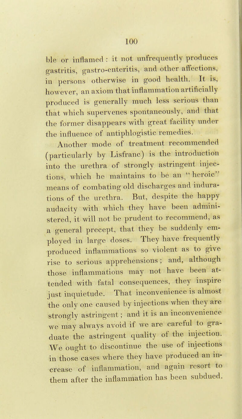 ble or inflamed : it not unfrequently produces gastritis, gastro-enteritis, and other affections, in persons otherwise in good health. It is, however, an axiom that inflammation artificially produced is generally much less serious than that which supervenes spontaneously, and that the former disappears with great facility under the influence of antiphlogistic remedies. Another mode of treatment recommended (particularly by Lisfranc) is the introduction into the urethra of strongly astringent injec- tions, which he maintains to be an heroic means of combating old discharges and indura- tions of the urethra. But, despite the happy audacity with which they have been admini- stered, it will not be prudent to recommend, as a general precept, that they be suddenly em- ployed in large doses. They have frequently produced inflammations so violent as to give rise to serious apprehensions ; and, although those inflammations may not have been at- tended with fatal consequences, they inspire just inquietude. That inconvenience is almost the only one caused by injections when they are strongly astringent; and it is an inconvenience we may always avoid if we are careful to gra- duate the astringent quality of the injection. We ought to discontinue the use of injections in those cases where they have produced an in- crease of inflammation, and again resort to them after the inflammation has been subdued.