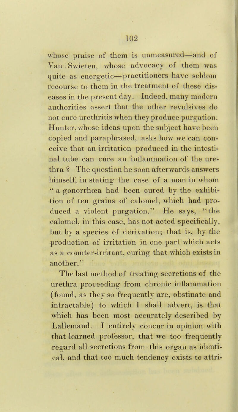 whose praise of them is unmeasured—and of Van . Swieten, whose advocacy of them was quite as energetic—practitioners have seldom recourse to them in the treatment of these dis- eases in the present day. Indeed, many modern authorities assert that the other revulsives do not cure urethritis when they produce purgation. Hunter, whose ideas upon the subject have been copied and paraphrased, asks how we can con- ceive that an irritation produced in the intesti- nal tube can cure an inflammation of the ure- thra ? The question he soon afterwards answers himself, in stating the case of a man in whom  a gonorrhoea had been cm'ed by the exhibi- tion of ten grains of calomel, which had pro- duced a violent purgation. He says, the calomel, in this case, has not acted specifically, but by a species of derivation; that is, by the production of irritation in one part which acts as a counter-irritant, curing that which exists in another. The last method of treating secretions of the urethra proceeding from chronic inflammation (found, as they so frequently are, obstinate and intractable) to which I shall advert, is that which has been most accurately described by Lallemand. I entirely concur in opinion with that learned professor, that we too frequently regard all secretions from this organ as identi- cal, and that too much tendency exists to attri-