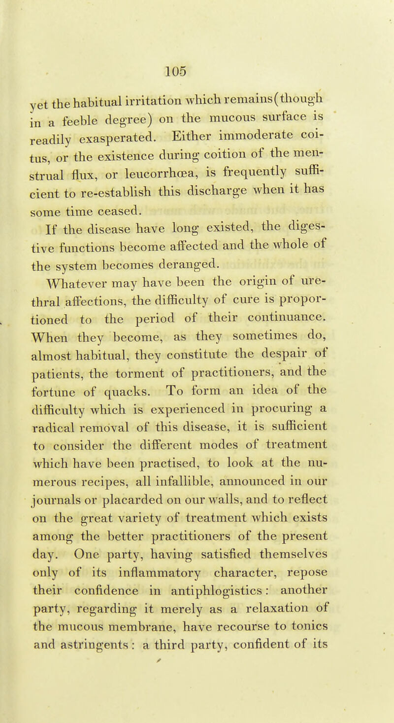 yet the habitual irritation which remains (though in a feeble degree) on the mucous surface is readily exasperated. Either immoderate coi- tus, or the existence during coition of the men- strual flux, or leucorrhoea, is frequently suffi- cient to re-establish this discharge when it has some time ceased. If the disease have long existed, the diges- tive functions become affected and the whole of the system becomes deranged. Whatever may have been the origin of ure- thral affections, the difficulty of cure is propor- tioned to the period of their continuance. When they become, as they sometimes do, almost habitual, they constitute the despair of patients, the torment of practitioners, and the fortune of quacks. To form an idea of the difficulty which is experienced in procuring a radical removal of this disease, it is sufficient to consider the different modes of treatment which have been practised, to look at the nu- merous recipes, all infallible, announced in our journals or placarded on our walls, and to reflect on the great variety of treatment which exists among the better practitioners of the present day. One party, having satisfied themselves only of its inflammatory character, repose their confidence in antiphlogistics: another party, regarding it merely as a relaxation of the mucous membrane, have recourse to tonics and astringents: a third party, confident of its