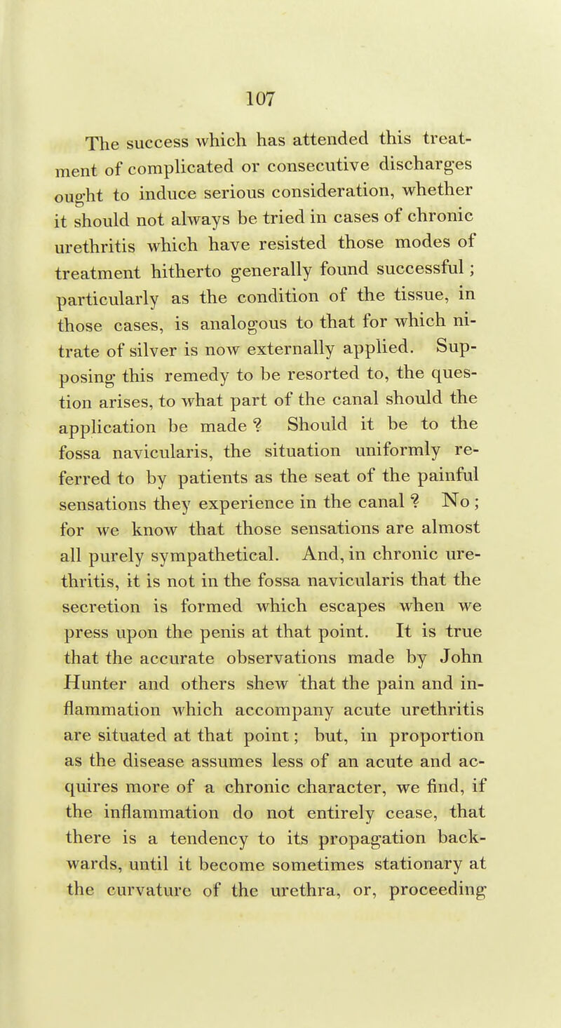 The success which has attended this treat- ment of complicated or consecutive discharges oug-ht to induce serious consideration, whether it should not always be tried in cases of chronic urethritis which have resisted those modes of treatment hitherto generally found successful; particularly as the condition of the tissue, in those cases, is analogous to that for which ni- trate of silver is now externally applied. Sup- posing this remedy to be resorted to, the ques- tion arises, to what part of the canal should the application be made ? Should it be to the fossa navicularis, the situation uniformly re- ferred to by patients as the seat of the painful sensations they experience in the canal No ; for we know that those sensations are almost all purely sympathetical. And, in chronic ure- thritis, it is not in the fossa navicularis that the secretion is formed which escapes when we press upon the penis at that point. It is true that the accurate observations made by John Hunter and others shew that the pain and in- flammation which accompany acute urethritis are situated at that point; but, in proportion as the disease assumes less of an acute and ac- quires more of a chronic character, we find, if the inflammation do not entirely cease, that there is a tendency to its propagation back- wards, until it become sometimes stationary at the curvature of the urethra, or, proceeding