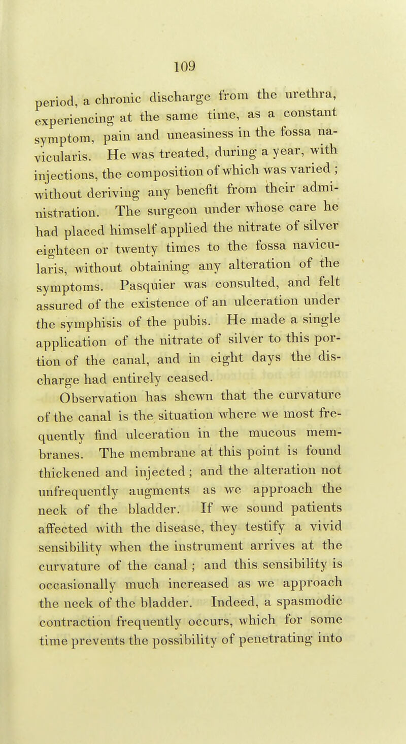 period, a chronic discharge from the nrethra, experiencing at the same time, as a constant symptom, pain and uneasiness in the fossa na- vicularis. He was treated, during a year, with injections, the composition of which was varied ; without deriving any benefit from their admi- nistration. The surgeon under whose care he had placed himself appUed the nitrate of silver eighteen or twenty times to the fossa navicu- lars, without obtaining any alteration of the symptoms. Pasquier was consulted, and felt assured of the existence of an ulceration under the symphisis of the pubis. He made a single application of the nitrate of silver to this por- tion of the canal, and in eight days the dis- charge had entirely ceased. Observation has shewn that the curvature of the canal is the situation where we most fre- quently find ulceration in the mucous mem- branes. The membrane at this point is found thickened and injected ; and the alteration not unfrequently augments as we approach the neck of the bladder. If we sound patients affected with the disease, they testify a vivid sensibility when the instrument arrives at the curvature of the canal ; and this sensibility is occasionally much increased as we approach the neck of the bladder. Indeed, a spasmodic contraction frequently occurs, which for some time prevents the possibility of penetrating into