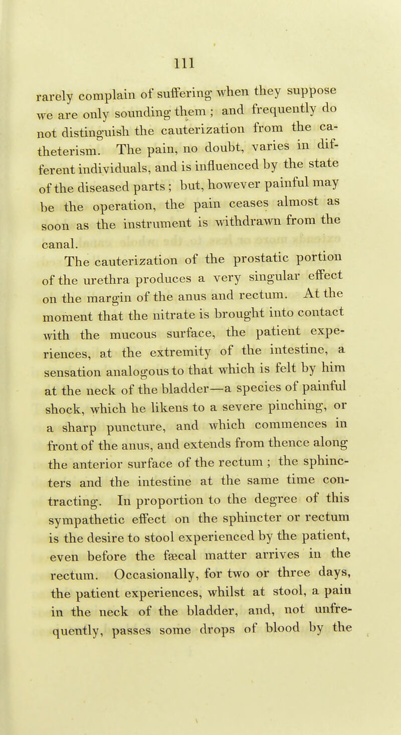 rarely complain of suffering when they suppose we are only sounding them ; and frequently do not distinguish the cauterization from the ca- theterism. The pain, no doubt, varies in dif- ferent individuals, and is influenced by the state of the diseased parts; but, however painful may be the operation, the pain ceases almost as soon as the instrument is withdrawn from the canal. The cauterization of the prostatic portion of the urethra produces a very singular effect on the margin of the anus and rectum. At the moment that the nitrate is brought into contact with the mucous surface, the patient expe- riences, at the extremity of the intestine, a sensation analogous to that which is felt by him at the neck of the bladder—a species of painful shock, which he likens to a severe pinching, or a sharp puncture, and which commences in front of the anus, and extends from thence along the anterior surface of the rectum ; the sphinc- ters and the intestine at the same time con- tracting. In proportion to the degree of this sympathetic effect on the sphincter or rectum is the desire to stool experienced by the patient, even before the faecal matter arrives in the rectum. Occasionally, for two or three days, the patient experiences, whilst at stool, a pain in the neck of the bladder, and, not unfre- quently, passes some drops of blood by the