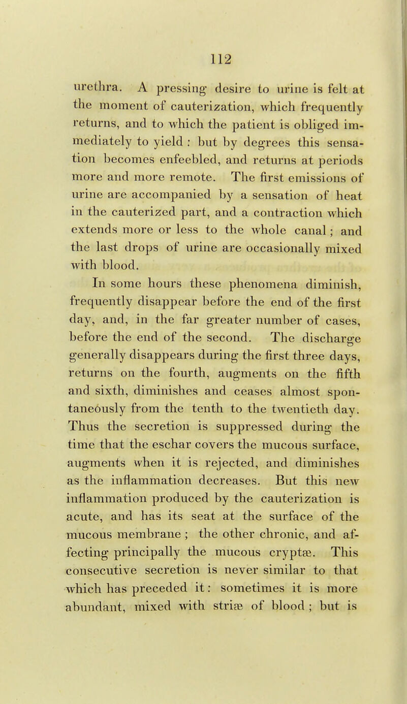 urethra. A pressing desire to urine is felt at the moment of cauterization, which frequently returns, and to which the patient is obUged im- mediately to yield : but by degrees this sensa- tion becomes enfeebled, and returns at periods more and more remote. The first emissions of urine are accompanied by a sensation of heat in the cauterized part, and a contraction which extends more or less to the whole canal; and the last drops of urine are occasionally mixed with blood. In some hours these phenomena diminish, frequently disappear before the end of the first day, and, in the far greater number of cases, before the end of the second. The discharge generally disappears during the first three days, returns on the fourth, augments on the fifth and sixth, diminishes and ceases almost spon- taneously from the tenth to the twentieth day. Thus the secretion is suppressed during the time that the eschar covers the mucous surface, augments when it is rejected, and diminishes as the inflammation decreases. But this new inflammation produced by the cauterization is acute, and has its seat at the surface of the mucous membrane ; the other chronic, and af- fecting principally the mucous cryptte. This consecutive secretion is never similar to that which has preceded it: sometimes it is more abundant, mixed with striee of blood ; but is