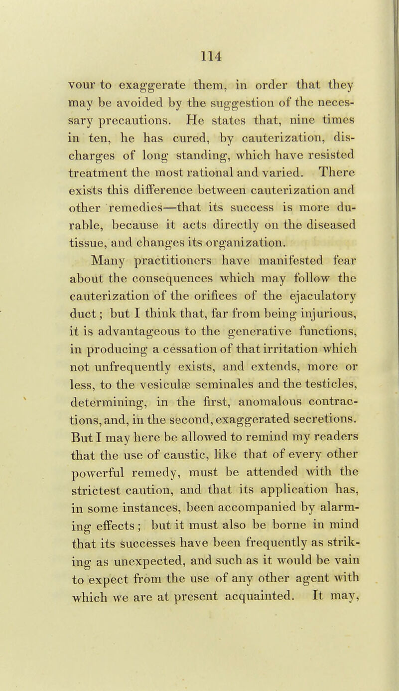 vour to exaggerate them, in order that they may be avoided by the suggestion of the neces- sary precautions. He states that, nine times in ten, he has cured, by cauterization, dis- charges of long standing, which have resisted treatment the most rational and varied. There exists this difference between cauterization and other remedies—that its success is more du- rable, because it acts directly on the diseased tissue, and changes its organization. Many practitioners have manifested fear about the consequences which may follow the cauterization of the orifices of the ejaculatory duct; but I think that, far from being injurious, it is advantageous to the generative functions, in producing a cessation of that irritation which not unfrequently exists, and extends, more or less, to the vesiculae seminales and the testicles, determining, in the first, anomalous contrac- tions, and, in the second, exaggerated secretions. But I may here be allowed to remind my readers that the use of caustic, like that of every other powerful remedy, must be attended with the strictest caution, and that its application has, in some instances, been accompanied by alarm- ing effects; but it must also be borne in mind that its successes have been frequently as strik- ing as unexpected, and such as it would be vain to expect from the use of any other agent with which we are at present acquainted. It may,