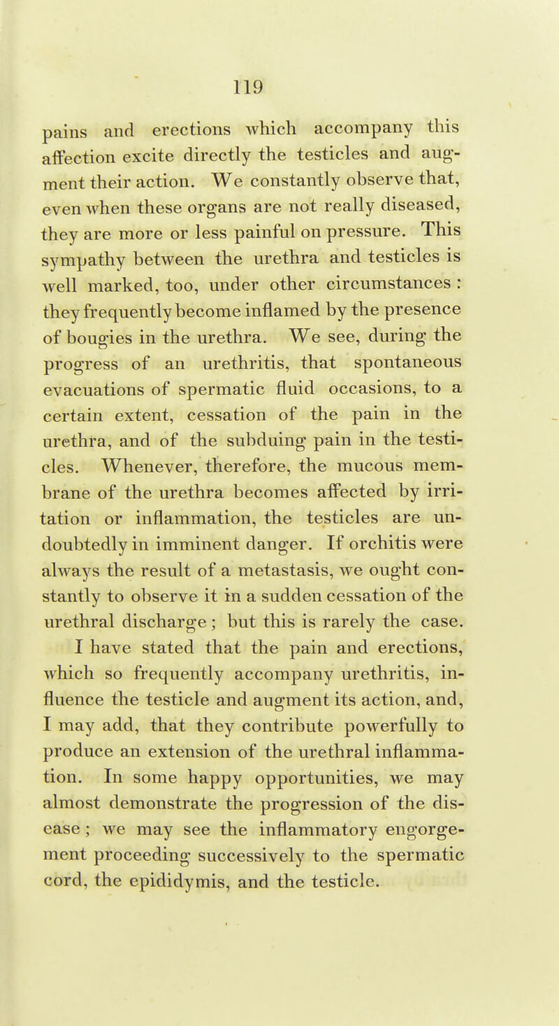 pains and erections which accompany this affection excite directly the testicles and aug- ment their action. We constantly observe that, even when these organs are not really diseased, they are more or less painful on pressure. This sympathy between the urethra and testicles is well marked, too, under other circumstances : they frequently become inflamed by the presence of bougies in the urethra. We see, during the progress of an urethritis, that spontaneous evacuations of spermatic fluid occasions, to a certain extent, cessation of the pain in the urethra, and of the subduing pain in the testi- cles. Whenever, therefore, the mucous mem- brane of the urethra becomes affected by irri- tation or inflammation, the testicles are un- doubtedly in imminent danger. If orchitis were always the result of a metastasis, we ought con- stantly to observe it in a sudden cessation of the urethral discharge; but this is rarely the case. I have stated that the pain and erections, which so frequently accompany urethritis, in- fluence the testicle and augment its action, and, I may add, that they contribute powerfully to produce an extension of the urethral inflamma- tion. In some happy opportunities, we may almost demonstrate the progression of the dis- ease ; we may see the inflammatory engorge- ment proceeding successively to the spermatic cord, the epididymis, and the testicle.