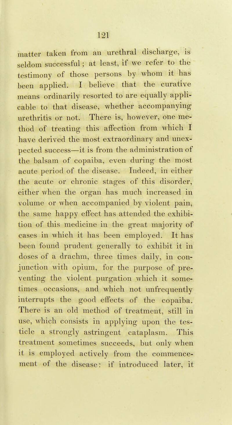 matter taken from an urethral discharg-e, is seldom successful; at least, if we refer to the testimony of those persons by whom it has been appHed. I beUeve that the curative means ordinarily resorted to are equally appli- cable to that disease, whether accompanying urethritis or not. There is, however, one me- thod of treating this affection from which I have derived the most extraordinary and unex- pected success—it is from the administration of the balsam of copaiba, even during the most acute period of the disease. Indeed, in either the acute or chronic stages of this disorder, either when the organ has much increased in volume or when accompanied by violent pain, the same happy effect has attended the exhibi- tion of this medicine in the great majority of cases in which it has been employed. It has been found prudent generally to exhibit it in doses of a drachm, three times daily, in con- junction with opium, for the purpose of pre- venting the violent purgation which it some- times occasions, and which not unfrequently interrupts the good effects of the copaiba. There is an old method of treatment, still in use, which consists in applying upon the tes- ticle a strongly astringent cataplasm. This treatment sometimes succeeds, but only when it is employed actively from the commence- ment of the disease: if introduced later, it