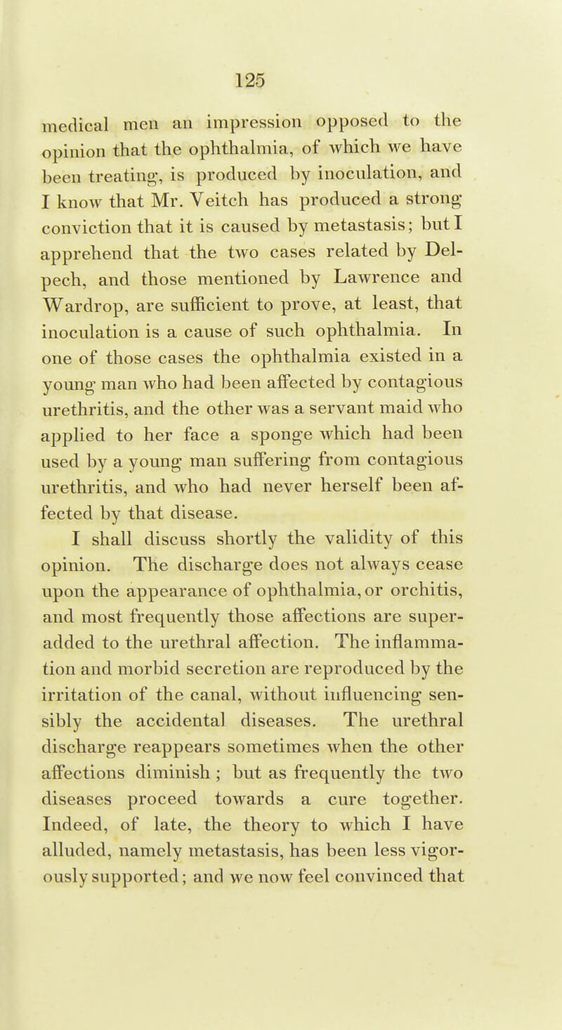 medical men an impression opposed to the opinion that the ophthalmia, of which we have heen treating-, is produced by inoculation, and I know that Mr. Veitch has produced a strong- conviction that it is caused by metastasis; but I apprehend that the two cases related by Del- pech, and those mentioned by Lawrence and Wardrop, are sufficient to prove, at least, that inoculation is a cause of such ophthalmia. In one of those cases the ophthalmia existed in a young man who had been affected by contagious urethritis, and the other was a servant maid who applied to her face a sponge which had been used by a young man suffering from contagious urethritis, and who had never herself been af- fected by that disease. I shall discuss shortly the validity of this opinion. The discharge does not always cease upon the appearance of ophthalmia, or orchitis, and most frequently those affections are super- added to the urethral affection. The inflamma- tion and morbid secretion are reproduced by the irritation of the canal, without influencing sen- sibly the accidental diseases. The urethral discharge reappears sometimes when the other affections diminish; but as frequently the two diseases proceed towards a cure together. Indeed, of late, the theory to which I have alluded, namely metastasis, has been less vigor- ously supported; and we now feel convinced that