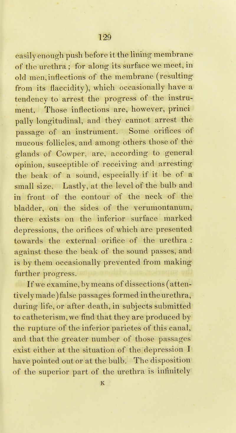 easily enough push before it the lining membrane of the urethra; for along its surface we meet, in old men,inflections of the membrane (resulting from its flaccidity), which occasionally have a tendency to arrest the progress of the instru- ment. Those inflections are, however, princi pally longitudinal, and they cannot arrest the passage of an instrument. Some orifices of mucous follicles, and among others those of the glands of Cowper, are, according to general opinion, susceptible of receiving and arresting the beak of a sound, especially if it be of a small size. Lastly, at the level of the bulb and in front of the contour of the neck of the bladder, on the sides of the verumontanum, there exists on the inferior surface marked depressions, the orifices of which are presented towards the external orifice of the urethra : against these the beak of the sound passes, and is by them occasionally prevented from making further progress. If we examine, by means of dissections (atten- tively made) false passages formed in the urethra, during life, or after death, in subjects submitted to catheterism, we find that they are produced by the rupture of the inferior parietes of this canal, and that the greater number of those passages exist either at the situation of the depression I have pointed out or at the bulb. The disposition of the superior part of the urethra is infinitely K