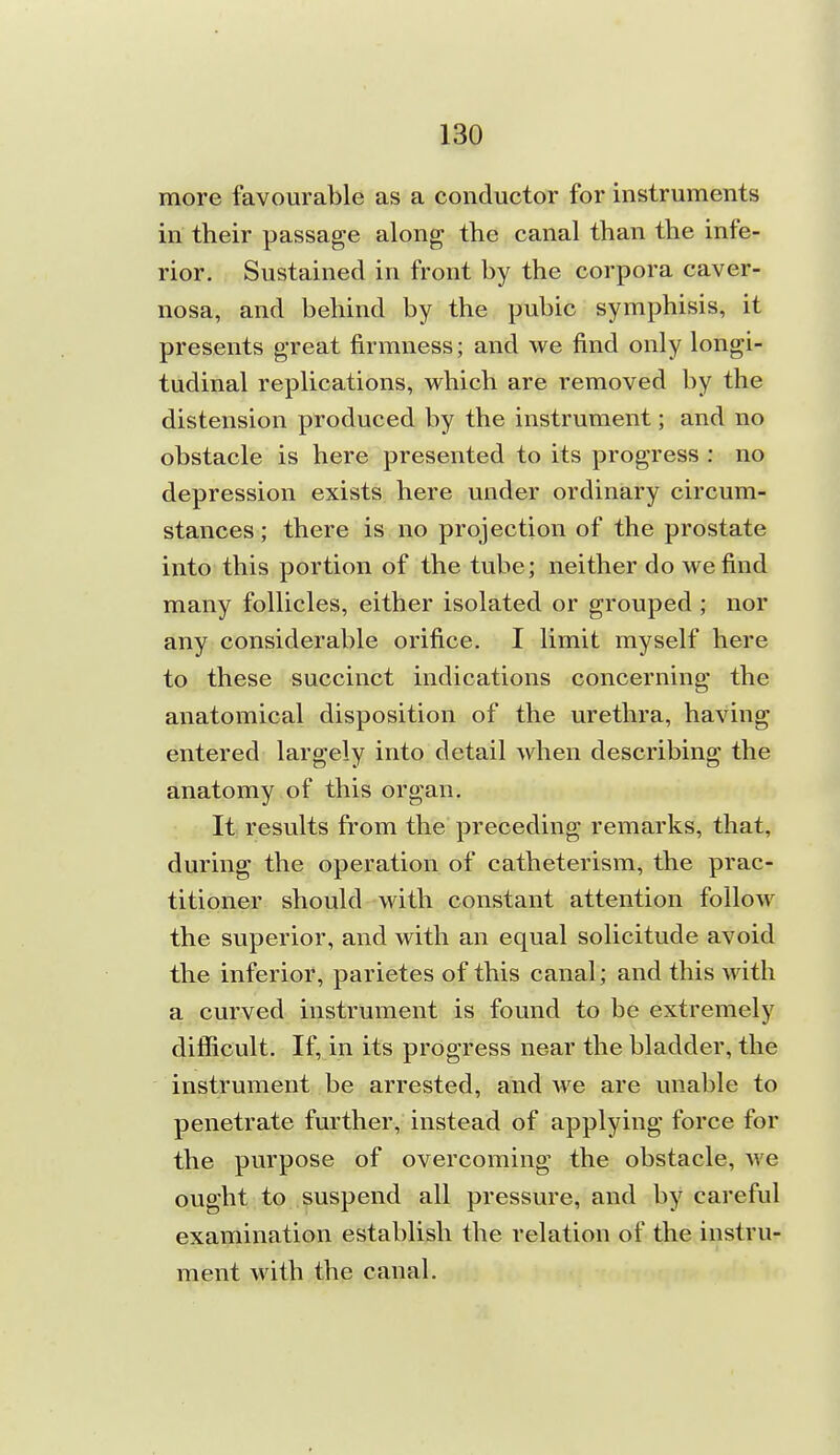 more favourable as a conductor for instruments in their passage along the canal than the infe- rior. Sustained in front by the corpora caver- nosa, and behind by the pubic symphisis, it presents great firmness; and we find only longi- tudinal replications, which are removed by the distension produced by the instrument; and no obstacle is here presented to its progress : no depression exists here under ordinary circum- stances ; there is no projection of the prostate into this portion of the tube; neither do we find many follicles, either isolated or grouped ; nor any considerable orifice, I limit myself here to these succinct indications concerning the anatomical disposition of the urethra, having entered largely into detail when describing the anatomy of this organ. It results from the preceding remarks, that, during the operation of catheterism, the prac- titioner should with constant attention follow the superior, and with an equal solicitude avoid the inferior, parietes of this canal; and this with a curved instrument is found to be extremely difficult. If, in its progress near the bladder, the instrument be arrested, and we are unable to penetrate further, instead of applying force for the purpose of overcoming the obstacle, we ought to suspend all pressure, and by careful examination establish the relation of the instru- ment with the canal.